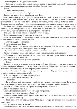 Той вдига ръце във въздуха и се предава.
— Само да отбележа, че и двамата имате нужда от сериозна терапия. От километри
мога да надуша, когато нещо не върви на добре. Вярвайте ми.
Кимам.
— Ще го имаме предвид.
— Както и да е — изсумтява Дрю.
Делорес застава до Били и се обръща към Дрю:
— С най-голямо удоволствие ще гледам как със зъби и нокти се опитваш да се
измъкнеш от септичната яма, която сам си изкопа. Това ще е много по-голямо
удоволствие за мен от всеки един метод за изтезание, който мога да измисля сама. —
После се замисля и добавя: — Ако ли не, ще се наложи да впрегна цялата си креативност.
Не бъди чак толкова разочарован от мекото поведение на Ди. Като всеки добър
приятел, тя уважава решенията ми. А когато не е съгласна с тях… знае кога да направи
крачка назад и да ме остави сама да се справям с живота си.
Или… просто печели време, за да удари смъртоносно.
Ди ме прегръща силно и прошепва в ухото ми:
— Не му позволявай да се измъкне само с яко чукане, защото множествените оргазми
са лейкопласт за раната, но не я лекуват.
— Благодаря, Ди — смея се аз.
После се обръща към Били.
— Хайде, време е да видим дали можем да накараме Амелия да спре да си вири
краката пред шерифа и да си направим нещо за вечеря.
– Прекалено е рано да се шегуваме с това — казва кисело Били.
Излизат от задната врата и ни оставят сами. Прокарвам ръка по бицепса му.
— Джордж не е единственият щастлив да те види. Ако съм пропуснала да го кажа по-
рано… Щастлива съм, че си тук.
Дрю се усмихва нежно и докосва бузата ми.
— Знам.
Качваме се горе и затварям вратата след себе си. Минавам от другата страна на
леглото и събувам обувките си. Мушкам ги под леглото. Щорите са спуснати и е тъмно.
Включвам нощната лампа. Свети с приглушена светлина.
— На майка ми ще й е нужно време да разбере всичко. И предполагам, че докато това
се случи, няма да е много мила с теб.
Дрю сяда на ръба на леглото и свива рамене.
— Не се притеснявам за майка ти.
— Наистина?
— Тя те обича и ще й мине, когато разбере, че… аз съм това, което искаш. Че те правя
щастлива. А как ще те направя щастлива… това е основната ми грижа в момента.
Мълчим. Сядам на леглото до Дрю и пъхам крака под дупето си.
Дрю търка бедрата си с ръце.
Мисли. И после казва това, което очевидно го тревожи.
— Уорън през цялото време ли беше тук?
Макар че Дрю говори с Били, преди да ме намери в парка, очевидно едва сега си дава
сметка за присъствието му.
— Били се прибра да види Амелия. Мина през ресторанта няколко дни след като аз
пристигнах.
— И прекарвате времето заедно?
Знам накъде бие. И е точно като вещ адвокат, който знае как да подложи свидетеля на
 