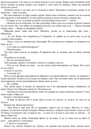 кръстосан разпит и да чака да се запъне някъде и да го улови. Първо слага основния слой,
после започва да гради въпрос след въпрос и така стига до въпроса, който ще разреши
изхода на делото.
Свеждам поглед и не мога да го погледна в очите. Чувствам се виновна, макар че на
практика… няма за какво.
Не само навиците на Дрю умират трудно. Както вече споменах, навикът ми да отлагам
най-трудното и най-важното за последната секунда е вечен спътник в живота ми.
— Сигурен ли си, че искаш да водим този разговор точно сега? — питам.
— Позволи ми да отбележа, че това е разговор, който никога не искам да водя и никога
не съм искал. Но е по-добре да разкараме всички тези лайна още сега. — После поклаща
тъжно глава. — Какво си направила, Кейт?
Обръщам рязко глава към него. Обидена, готова да се защитавам при това…
обвинение.
— Аз ли? Какво съм направила аз? Ташаците ти трябва да са доста яки, за да ми
задаваш такъв въпрос.
— Така е, доста са внушителни. Благодаря. Но в момента не говорим за ташаците ми.
Чука ли го?
— А ти чука ли стриптийзьорката?
— Попитах пръв.
Тук вече няма накъде да мърдам. И вероятно бих се засмяла, ако не беше толкова
тъжно.
Отказвам се да споря.
— Не, не съм чукала Били.
Той издишва, сякаш от петнайсет минути е сдържал дъха си.
— И аз не съм. Искам да кажа… не съм чукал стриптийзьорката, но Уорън. Но и него
не съм чукал.
Станах от леглото.
— А искаше ли?
Като се има предвид предишния му афинитет към разнообразие, считам, че въпросът е
съвсем резонен. И както и да гледам на нещата, това е бил неговият шанс да си припомни
онези времена, когато разнообразието беше закон за него.
— Не, изобщо.
Той закача пръст в колана на джинсите ми и ме придърпва между отворените си
крака. Ръцете му обгръщат ханша ми. Поглежда ме.
— Помниш ли онзи женски филм, който ме накара да гледам миналата година? С оня,
който играе в Офисът?
Кимам и той продължава:
— В края на филма той й казва: Дори когато те мразех, не можех да спра да те
обичам.
Кимам пак. Помня репликата.
— Така беше и при мен. Не го направих, защото съм го искал. Мислех, че това е
начинът да постъпя в онази ситуация. Винаги всичко е опирало единствено и само до теб.
Ти беше в съзнанието ми, в сърцето ми… и така си и остана и след като си тръгна… ти
просто беше там.
Никога няма да дойде подходящо време да му кажа. А да го лъжа или да крия от
него… това просто е изключено.
— С Били се целунахме.
Ръцете му стискат бедрата ми. Думите ми увисват във въздуха. Като ужасна воня.
 