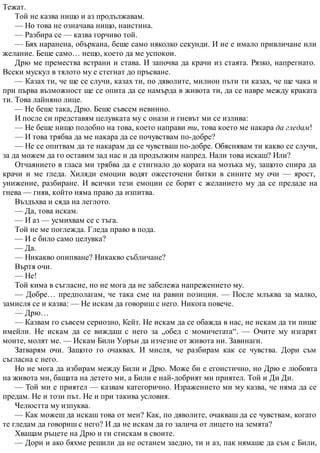 Тежат.
Той не казва нищо и аз продължавам.
— Но това не означава нищо, наистина.
— Разбира се — казва горчиво той.
— Бях наранена, объркана, беше само няколко секунди. И не е имало привличане или
желание. Беше само… нещо, което да ме успокои.
Дрю ме премества встрани и става. И започва да крачи из стаята. Рязко, напрегнато.
Всеки мускул в тялото му е стегнат до пръсване.
— Казах ти, че ще се случи, казах ти, по дяволите, милион пъти ти казах, че ще чака и
при първа възможност ще се опита да се намърда в живота ти, да се навре между краката
ти. Това лайняно лице.
— Не беше така, Дрю. Беше съвсем невинно.
И после си представям целувката му с онази и гневът ми се излива:
— Не беше нищо подобно на това, което направи ти, това което ме накара да гледам!
— И това трябва да ме накара да се почувствам по-добре?
— Не се опитвам да те накарам да се чувстваш по-добре. Обяснявам ти какво се случи,
за да можем да го оставим зад нас и да продължим напред. Нали това искаш? Или?
Отчаянието в гласа ми трябва да е стигнало до кората на мозъка му, защото спира да
крачи и ме гледа. Хиляди емоции водят ожесточени битки в сините му очи — ярост,
унижение, разбиране. И всички тези емоции се борят с желанието му да се предаде на
гнева — гняв, който няма право да изпитва.
Въздъхва и сяда на леглото.
— Да, това искам.
— И аз — усмихвам се с тъга.
Той не ме поглежда. Гледа право в пода.
— И е било само целувка?
— Да.
— Никакво опипване? Никакво събличане?
Въртя очи.
— Не!
Той кима в съгласие, но не мога да не забележа напрежението му.
— Добре… предполагам, че така сме на равни позиции. — После млъква за малко,
замисля се и казва: — Не искам да говориш с него. Никога повече.
— Дрю…
— Казвам го съвсем сериозно, Кейт. Не искам да се обажда в нас, не искам да ти пише
имейли. Не искам да се виждаш с него за „обед с момичетата“. — Очите му изгарят
моите, молят ме. — Искам Били Уорън да изчезне от живота ни. Завинаги.
Затварям очи. Защото го очаквах. И мисля, че разбирам как се чувства. Дори съм
съгласна с него.
Но не мога да избирам между Били и Дрю. Може би е егоистично, но Дрю е любовта
на живота ми, бащата на детето ми, а Били е най-добрият ми приятел. Той и Ди Ди.
— Той ми е приятел — казвам категорично. Изражението ми му казва, че няма да се
предам. Не и този път. Не и при такива условия.
Челюстта му изпуква.
— Как можеш да искаш това от мен? Как, по дяволите, очакваш да се чувствам, когато
те гледам да говориш с него? И да не искам да го залича от лицето на земята?
Хващам ръцете на Дрю и ги стискам в своите.
— Дори и ако бяхме решили да не останем заедно, ти и аз, пак нямаше да съм с Били,
 
