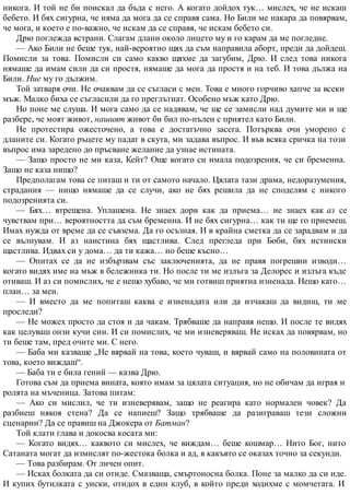 никога. И той не би поискал да бъда с него. А когато дойдох тук… мислех, че не искаш
бебето. И бях сигурна, че няма да мога да се справя сама. Но Били ме накара да повярвам,
че мога, и което е по-важно, че искам да се справя, че искам бебето си.
Дрю поглежда встрани. Слагам длани около лицето му и го карам да ме погледне.
— Ако Били не беше тук, най-вероятно щях да съм направила аборт, преди да дойдеш.
Помисли за това. Помисли си само какво щяхме да загубим, Дрю. И след това никога
нямаше да имам сили да си простя, нямаше да мога да простя и на теб. И това дължа на
Били. Ние му го дължим.
Той затваря очи. Не очаквам да се съгласи с мен. Това е много горчиво хапче за всеки
мъж. Малко биха се съгласили да го преглътнат. Особено мъж като Дрю.
Но поне ме слуша. И мога само да се надявам, че ще се замисли над думите ми и ще
разбере, че моят живот, нашият живот би бил по-пълен с приятел като Били.
Не протестира ожесточено, а това е достатъчно засега. Потърква очи уморено с
дланите си. Когато ръцете му падат в скута, ми задава въпрос. И във всяка сричка на този
въпрос има заредено до пръсване желание да узнае истината.
— Защо просто не ми каза, Кейт? Още когато си имала подозрения, че си бременна.
Защо не каза нищо?
Предполагам това се питаш и ти от самото начало. Цялата тази драма, недоразумения,
страдания — нищо нямаше да се случи, ако не бях решила да не споделям с никого
подозренията си.
— Бях… втрещена. Уплашена. Не знаех дори как да приема… не знаех как аз се
чувствам при… вероятността да съм бременна. И не бях сигурна… как ти ще го приемеш.
Имах нужда от време да се съвзема. Да го осъзная. И в крайна сметка да се зарадвам и да
се вълнувам. И аз наистина бях щастлива. След прегледа при Боби, бях истински
щастлива. Идвах си у дома… да ти кажа… но беше късно…
— Опитах се да не избързвам със заключенията, да не правя погрешни изводи…
когато видях име на мъж в бележника ти. Но после ти ме излъга за Делорес и излъга къде
отиваш. И аз си помислих, че е нещо хубаво, че ми готвиш приятна изненада. Нещо като…
план… за мен.
— И вместо да ме попиташ каква е изненадата или да изчакаш да видиш, ти ме
проследи?
— Не можех просто да стоя и да чакам. Трябваше да направя нещо. И после те видях
как целуваш онзи кучи син. И си помислих, че ми изневеряваш. Не исках да повярвам, но
ти беше там, пред очите ми. С него.
— Баба ми казваше „Не вярвай на това, което чуваш, и вярвай само на половината от
това, което виждаш“.
— Баба ти е била гений — казва Дрю.
Готова съм да приема вината, която имам за цялата ситуация, но не обичам да играя и
ролята на мъченица. Затова питам:
— Ако си мислил, че ти изневерявам, защо не реагира като нормален човек? Да
разбиеш някоя стена? Да се напиеш? Защо трябваше да разиграваш тези сложни
сценарии? Да се правиш на Джокера от Батман?
Той клати глава и докосва косата ми:
— Когато видях… каквото си мислех, че виждам… беше кошмар… Нито Бог, нито
Сатаната могат да измислят по-жестока болка и ад, в какъвто се оказах точно за секунди.
— Това разбирам. От личен опит.
— Исках болката да си отиде. Смазваща, смъртоносна болка. Поне за малко да си иде.
И купих бутилката с уиски, отидох в един клуб, в който преди ходихме с момчетата. И
 