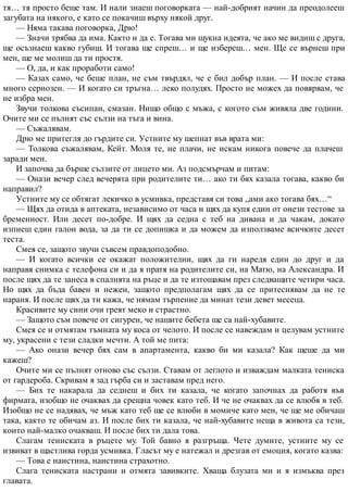 тя… тя просто беше там. И нали знаеш поговорката — най-добрият начин да преодолееш
загубата на някого, е като се покачиш върху някой друг.
— Няма такава поговорка, Дрю!
— Значи трябва да има. Както и да е. Тогава ми щукна идеята, че ако ме видиш с друга,
ще осъзнаеш какво губиш. И тогава ще спреш… и ще избереш… мен. Ще се върнеш при
мен, ще ме молиш да ти простя.
— О, да, и как проработи само!
— Казах само, че беше план, не съм твърдял, че е бил добър план. — И после става
много сериозен. — И когато си тръгна… леко полудях. Просто не можех да повярвам, че
не избра мен.
Звучи толкова съсипан, смазан. Нищо общо с мъжа, с когото съм живяла две години.
Очите ми се пълнят със сълзи на тъга и вина.
— Съжалявам.
Дрю ме притегля до гърдите си. Устните му шепнат във врата ми:
— Толкова съжалявам, Кейт. Моля те, не плачи, не искам никога повече да плачеш
заради мен.
И започва да бърше сълзите от лицето ми. Аз подсмърчам и питам:
— Онази вечер след вечерята при родителите ти… ако ти бях казала тогава, какво би
направил?
Устните му се обтягат лекичко в усмивка, представя си това „ами ако тогава бях…“
— Щях да отида в аптеката, независимо от часа и щях да купя един от онези тестове за
бременност. Или десет по-добре. И щях да седна с теб на дивана и да чакам, докато
изпиеш един галон вода, за да ти се допишка и да можем да използваме всичките десет
теста.
Смея се, защото звучи съвсем правдоподобно.
— И когато всички се окажат положителни, щях да ги наредя един до друг и да
направя снимка с телефона си и да я пратя на родителите си, на Матю, на Александра. И
после щях да те занеса в спалнята на ръце и да те изтощавам през следващите четири часа.
Но щях да бъда бавен и нежен, защото предполагам щях да се притеснявам да не те
нараня. И после щях да ти кажа, че нямам търпение да минат тези девет месеца.
Красивите му сини очи греят меко и страстно.
— Защото съм повече от сигурен, че нашите бебета ще са най-хубавите.
Смея се и отмятам тъмната му коса от челото. И после се навеждам и целувам устните
му, украсени с тези сладки мечти. А той ме пита:
— Ако онази вечер бях сам в апартамента, какво би ми казала? Как щеше да ми
кажеш?
Очите ми се пълнят отново със сълзи. Ставам от леглото и изваждам малката тениска
от гардероба. Скривам я зад гърба си и заставам пред него.
— Бих те накарала да седнеш и бих ти казала, че когато започнах да работя във
фирмата, изобщо не очаквах да срещна човек като теб. И че не очаквах да се влюбя в теб.
Изобщо не се надявах, че мъж като теб ще се влюби в момиче като мен, че ще ме обичаш
така, както те обичам аз. И после бих ти казала, че най-хубавите неща в живота са тези,
които най-малко очакваш. И после бих ти дала това.
Слагам тениската в ръцете му. Той бавно я разгръща. Чете думите, устните му се
извиват в щастлива горда усмивка. Гласът му е натежал и дрезгав от емоция, когато казва:
— Това е наистина, наистина страхотно.
Слага тениската настрани и отмята завивките. Хваща блузата ми и я измъква през
главата.
 