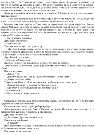 всичко в ръцете си. Държеше го здраво. Цяло. Сякаш светът бе кацнал на пръстите на
ръцете му. Когато се запознах с Кейт… Не, когато разбрах, че тя е момичето на живота
ми, вече не исках това. Исках да бъда онзи мъж, който може да я направи щастлива, да я
накара да се усмихва, да я изненадва с красиви неща.
За първи път майка ми вдига глава и го поглежда. Той също я гледа в очите и казва с
решителен глас:
— И все още искам да бъда този човек, Карол. И все още мисля, че мога да бъда този
човек. И се надявам един ден и ти да започнеш да мислиш така за мен.
Минават няколко секунди и Дрю става и продължава да прави закуската. Чакам,
гледам. Майка ми не мърда от масата, не казва нищо. Нима това не са думите, които всеки
родител иска да чуе за детето си? Че единствената цел в живота на един човек е да
направи детето им щастливо? Не мога да повярвам, че думите на Дрю не могат да я
докоснат! И тогава тя казва:
— Не го правиш правилно.
Дрю пуска бъркалката.
— Наистина ли?
Тя става и взема купата от ръцете му.
— Да. Ако бъркаш много силно и дълго, палачинките ще станат много тежки.
Прекалено дебели. Достатъчно е само да разбъркаш леко, колкото да се разбият яйцата.
Ще ти помогна — казва мама и се усмихва предпазливо.
Дрю бавно й се усмихва.
— Страхотно! Благодаря.
Да, мило, сладко, чак сладникаво. Сърцето ми леко се разтапя.
Защото всяко момиче иска майка й да види хубавата страна на мъжа, когото дъщеря й
обича.
Влизам в кухнята.
— Добро утро.
— Добро утро, слънце. Как си? Как се чувстваш? — пита мама.
— Добре, наистина добре.
Тръгвам към Дрю, а той ме целува нежно и обвива раменете ми с ръце.
— Защо си станала? Не прочете ли бележката ми?
— Прочетох я, но исках да видя как я карате тук. Е?
Той ми намига:
— Полека-лека, стигаме до целта.
Оставаме в Грийнвил още един ден и после хващаме късен полет за Ню Йорк. В неделя
сутринта влизаме в апартамента.
Оглеждам хола, докато Дрю прибира куфарите.
Апартаментът е почистен, блести. Мирише на лимон. Изглежда точно така, както го
оставих преди седмица. Нищо не се е променило.
Дрю чете мислите ми.
— Да, извиках бригада за почистване.
Поглеждам към банята.
— А пожарът?
Вече говорихме за леката му пироманска изява. Каза, че изгорил няколко снимки, но
не било фатално, защото имал копия.
Поетично, не мислиш ли?
 