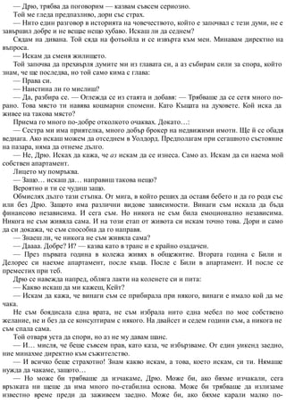 — Дрю, трябва да поговорим — казвам съвсем сериозно.
Той ме гледа предпазливо, дори със страх.
— Нито един разговор в историята на човечеството, който е започвал с тези думи, не е
завършил добре и не вещае нещо хубаво. Искаш ли да седнем?
Сядам на дивана. Той сяда на фотьойла и се извърта към мен. Минавам директно на
въпроса.
— Искам да сменя жилището.
Той започва да прехвърля думите ми из главата си, а аз събирам сили за спора, който
знам, че ще последва, но той само кима с глава:
— Права си.
— Наистина ли го мислиш?
— Да, разбира се. — Оглежда се из стаята и добавя: — Трябваше да се сетя много по-
рано. Това място ти навява кошмарни спомени. Като Къщата на духовете. Кой иска да
живее на такова място?
Приема го много по-добре отколкото очаквах. Докато…:
— Сестра ми има приятелка, много добър брокер на недвижими имоти. Ще й се обадя
веднага. Ако искаш можем да отседнем в Уолдорд. Предполагам при сегашното състояние
на пазара, няма да отнеме дълго.
— Не, Дрю. Исках да кажа, че аз искам да се изнеса. Само аз. Искам да си наема мой
собствен апартамент.
Лицето му помръква.
— Защо… искаш да… направиш такова нещо?
Вероятно и ти се чудиш защо.
Обмислях дълго тази стъпка. От мига, в който реших да оставя бебето и да го родя със
или без Дрю. Защото има различни видове зависимости. Винаги съм искала да бъда
финансово независима. И сега съм. Но никога не съм била емоционално независима.
Никога не съм живяла сама. И на този етап от живота си искам точно това. Дори и само
да си докажа, че съм способна да го направя.
— Знаеш ли, че никога не съм живяла сама?
— Даааа. Добре? И? — казва като в транс и е крайно озадачен.
— През първата година в колежа живях в общежитие. Втората година с Били и
Делорес си наехме апартамент, после къща. После с Били в апартамент. И после се
преместих при теб.
Дрю се навежда напред, обляга лакти на коленете си и пита:
— Какво искаш да ми кажеш, Кейт?
— Искам да кажа, че винаги съм се прибирала при някого, винаги е имало кой да ме
чака.
Не съм боядисала една врата, не съм избрала нито една мебел по мое собствено
желание, не и без да се консултирам с някого. На двайсет и седем години съм, а никога не
съм спала сама.
Той отваря уста да спори, но аз не му давам шанс.
— И… мисля, че беше съвсем прав, като каза, че избързваме. От един уикенд заедно,
ние минахме директно към съжителство.
— И всичко беше страхотно! Знам какво искам, а това, което искам, си ти. Нямаше
нужда да чакаме, защото…
— Но може би трябваше да изчакаме, Дрю. Може би, ако бяхме изчакали, сега
връзката ни щеше да има много по-стабилна основа. Може би трябваше да излизаме
известно време преди да заживеем заедно. Може би, ако бяхме карали малко по-
 