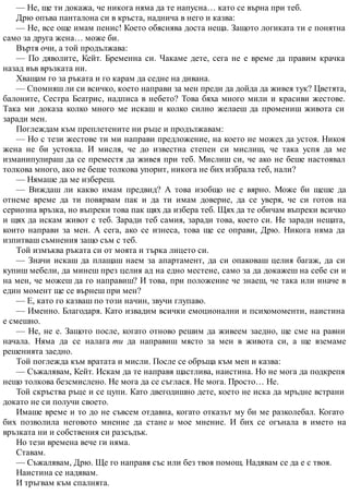 — Не, ще ти докажа, че никога няма да те напусна… като се върна при теб.
Дрю опъва панталона си в кръста, наднича в него и казва:
— Не, все още имам пенис! Което обяснява доста неща. Защото логиката ти е понятна
само за друга жена… може би.
Въртя очи, а той продължава:
— По дяволите, Кейт. Бременна си. Чакаме дете, сега не е време да правим крачка
назад във връзката ни.
Хващам го за ръката и го карам да седне на дивана.
— Спомняш ли си всичко, което направи за мен преди да дойда да живея тук? Цветята,
балоните, Сестра Беатрис, надписа в небето? Това бяха много мили и красиви жестове.
Така ми доказа колко много ме искаш и колко силно желаеш да промениш живота си
заради мен.
Поглеждам към преплетените ни ръце и продължавам:
— Но с тези жестове ти ми направи предложение, на което не можех да устоя. Никоя
жена не би устояла. И мисля, че до известна степен си мислиш, че така успя да ме
изманипулираш да се преместя да живея при теб. Мислиш си, че ако не беше настоявал
толкова много, ако не беше толкова упорит, никога не бих избрала теб, нали?
— Нямаше да ме избереш.
— Виждаш ли какво имам предвид? А това изобщо не е вярно. Може би щеше да
отнеме време да ти повярвам пак и да ти имам доверие, да се уверя, че си готов на
сериозна връзка, но въпреки това пак щях да избера теб. Щях да те обичам въпреки всичко
и щях да искам живот с теб. Заради теб самия, заради това, което си. Не заради нещата,
които направи за мен. А сега, ако се изнеса, това ще се оправи, Дрю. Никога няма да
изпитваш съмнения защо съм с теб.
Той измъква ръката си от моята и търка лицето си.
— Значи искаш да плащаш наем за апартамент, да си опаковаш целия багаж, да си
купиш мебели, да минеш през целия ад на едно местене, само за да докажеш на себе си и
на мен, че можеш да го направиш? И това, при положение че знаеш, че така или иначе в
един момент ще се върнеш при мен?
— Е, като го казваш по този начин, звучи глупаво.
— Именно. Благодаря. Като извадим всички емоционални и психомоменти, наистина
е смешно.
— Не, не е. Защото после, когато отново решим да живеем заедно, ще сме на равни
начала. Няма да се налага ти да направиш място за мен в живота си, а ще вземаме
решенията заедно.
Той поглежда към вратата и мисли. После се обръща към мен и казва:
— Съжалявам, Кейт. Искам да те направя щастлива, наистина. Но не мога да подкрепя
нещо толкова безсмислено. Не мога да се съглася. Не мога. Просто… Не.
Той скръства ръце и се цупи. Като двегодишно дете, което не иска да мръдне встрани
докато не си получи своето.
Имаше време и то до не съвсем отдавна, когато отказът му би ме разколебал. Когато
бих позволила неговото мнение да стане и мое мнение. И бих се огънала в името на
връзката ни и собствения си разсъдък.
Но тези времена вече ги няма.
Ставам.
— Съжалявам, Дрю. Ще го направя със или без твоя помощ. Надявам се да е с твоя.
Наистина се надявам.
И тръгвам към спалнята.
 
