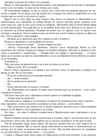 Заставам в средата на стаята и си спомням.
Някои от най-красивите, най-романтичните, най-прекрасните ми мигове са затворени
в тази стая. Ако кажа, че няма да ми липсва, ще е лъжа.
Но категорично вярвам, че ако се изнеса сега, това само ще направи връзката ни по-
силна и здрава. Че на даден етап ще спрем да се огъваме под ината и упорството си и ще
станем още по-силни и сплотени от преди.
Просто ми се иска Дрю да види нещата така, както ги виждам аз. Въздъхвам и се
приближавам към дрешника да събера багажа си. Когато тръгнах преди седмица, взех
само един сак, така че има доста неща за събиране. Забелязвам най-големия бежов куфар
на най-горния рафт. Тези рафтове не са за дребни жени като мен. Вдигам се на пръсти и
се опитвам да стигна дръжката. Решавам да взема стол от другата стая, но преди това
опитвам с подскоци. Точно сгъвам колене да скоча пак, когато чувам стъпките на Дрю зад
мен. Той се протяга и сваля куфара.
— Не бива да се протягаш така. Не е хубаво за теб и за бебето.
Излиза от дрешника и слага куфара на леглото.
— Откъде знаеш тези неща? — питам и вървя зад него.
— Когато Александра беше бременна, изчетох доста литература. Исках да съм
подготвен, ако започне да ражда по време на семейно събиране. Или ако се окажем в едно
такси и попаднем в задръстване. — Отваря ципа на куфара и продължава: — Е после
щеше да се наложи да ходя на психотерапевт и да си калибрирам очните ябълки, но щеше
да си заслужава.
Усмихвам се.
Той слага ръце на раменете ми и ме слага да седна на леглото.
— Просто легни. И си почивай.
После отива в дрешника и се връща с куп тениски. Слага ги прилежно в куфара и се
връща за още. Не ме поглежда.
— И ще ми помогнеш да си опаковам багажа?
— Да — казва сковано.
— Но не искаш да се изнасям?
— Не.
— И все още мислиш, че идеята е глупава?
— Да. Обикновено доста рядко ти идват наум глупави идеи, но да речем… тази е най-
глупавата от всички.
Той носи още един куп с прилежно сгънати дрехи и ги прибира в куфара.
— Тогава защо ми помагаш?
Той вдига очи от куфара и ме поглежда. И лицето му показва всичко, което чувства —
гняв, преданост, липса на каквото и желание за спор, умора и… всеотдайност.
— През последните две години съм ти казвал вероятно десетки пъти, че бих направил
всичко за теб. Време е да се примиря и да млъкна.
Ето защо… ето защо го обичам толкова много. Предполагам това е причината и ти да
го харесваш.
Защото въпреки всички негови недостатъци и издънки, Дрю е достатъчно смел да ми
даде всичко, което има. Да сложи сърцето си на дъската за рязане и да ми даде сатъра.
Той би извършил неща, които мрази, би тръгнал против себе си, само защото ще го
помоля да го направи. Ще се опълчи срещу собствения си инстинкт и непоклатимата си
логика, ако му кажа, че именно това искам от него. Ще постави щастието си, комфорта
си, спокойствието си на второ място — след моето.
Ставам и обвивам ръце около врата му. Притискам устни към неговите. След секунда
 