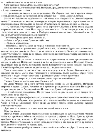 но… той си приписва заслугата и за това.
Сега разбираш откъде Дрю е наследил тези качества?
Ерин влиза с палтата на клиентите. Поглежда Дрю, деликатно си потупва часовника, а
той дискретно кимва с глава.
— Предлагам да отидем и да отпразнуваме. Да обърнем тоя град с краката нагоре.
После да видим дали ще продължат да ме харесват тук — казва Джаксън Хауърд.
Макар че наближава седемдесетте, тоя човек има енергията на двадесетгодишно
момче. И подозирам, че има доста интересни истории за разказване и определено няма да
имат нищо общо с обяздването на бикове. Отварям уста да приема, но Дрю ме отрязва.
— С най-голямо удоволствие, Джак, но за огромно съжаление с Кейт имаме отдавна
насрочена неотложна среща. Пред сградата ви чака кола. Ще ви закара до всяко място в
града, което си струва да се посети. Разбираш какво искам да кажа. Забавлявайте се. За
нас ще бъде удоволствие да поемем разходите.
Те стават и Джак вдига леко шапката си.
— Много добре, синко. Дяволски добър жест.
— За нас е удоволствие.
Тръгваме към вратата, Джак се спира и ми подава визитката си.
— Беше истинско удоволствие да работим с вас, госпожице Брукс. Ако наминавате
към нас, непременно ми се обадете да ви разведа из имението. За мен ще е голяма чест.
Имам чувството, че Тексас ще ви хареса. Може дори да решите да останете за повечко и да
се задомите из нашия край.
Да, сваля ме. Вероятно ще си помислиш, че преувеличавам, че имам прекалено високо
мнение за себе си. Преди две години и аз бих си помислила същото. Но, както Дрю ме
предупреди, това се случва през цялото време. Бизнесмените са нагли, нахални перковци.
И може би трябва да са такива, за да стигнат до… където са стигнали.
Това е причината за високия ръст на изневерите в този бизнес. Бизнесмените се
нареждат на трето място след тираджиите и полицаите. Дълго работно време, чести
пътувания и в един момент закачките и флиртовете стават почти неизбежни.
Това не е мое откритие, а известен факт още от зората на този бизнес.
Та нали Дрю и аз започнахме така. Помниш ли?
Но Джак-Младши не е като другите задници, които са ми предлагали. Изглежда
откровен и честен. Сладък. Усмихвам се и протягам ръка да взема визитката. Не за друго
— просто не искам да бъда нелюбезна. Но ръката на Дрю е по-бърза от моята.
— С най-голямо удоволствие. Не пътуваме често на юг, но ако ни се отвори път,
непременно ще се отбием.
Опитва се да звучи професионално, лицето му не издава никаква емоция, но зъбите му
са стиснати. О, разбира се, че се усмихва, но… гледал ли си Властелинът на пръстените?
Амгъл и той се усмихваше. Точно преди да захапе ръката, която държеше неговия
скъпоценен пръстен.
Дрю пази територията си и къса месо, ако някой навлезе в нея.
Просто е такъв.
Веднъж Матю ми разказа следната случка: за първия ден на Дрю в детската градина
майка му приготвила обяд и го сложила в кутийка с образа на Йода. Дрю не пуснал
кутийката цял ден, стискал я. Страхувал се да не му я счупят. Или откраднат. Цяла
седмица Матю го убеждавал, че никой няма да я открадне и ако това се случи, те двамата
щели да наритат задника на лошото дете.
В такива мигове разбирам какво е да си кутийката с обяда на Дрю. И знам как се е
чувствала.
 