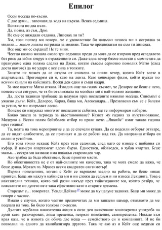 Епилог
Осем месеца по-късно.
С две думи… започнах да ходя на църква. Всяка седмица.
Понякога по два пъти.
Да, позна, аз съм, Дрю.
Не сме се виждали отдавна. Липсвах ли ти?
Хм, този поглед ми говори, че с удоволствие би напъхал пениса ми в острилка за
моливи… много голяма острилка за моливи. Така че предполагам не съм ти липсвал.
Все още ми се сърдиш? Не те виня.
Честно казано минаха около три седмици преди да мога да се изправя пред огледалото
без риск да забия юмрук в отражението си. Даже една вечер бяхме излезли с момчетата да
празнуваме една голяма сделка на Джак, когато съвсем сериозно помолих Матю (след
доста шотове) да ме удари с все сила в топките.
Защото не можех да се отърва от спомена за онази вечер, когато Кейт влезе в
апартамента. Преговарям си я, като на лента. Като кошмарен филм, който пускат по
всички канали на кабелната. Всеки ден едни и същи кадри.
За мое щастие Матю отказа. Извадих още по-голям късмет, че Делорес не беше с него,
понеже съм сигурен, че тя би откликнала на молбата ми с най-голямо желание.
Да, доста задници трябваше да целувам през последните няколко месеца. Списъкът е
ужасно дълъг. Кейт, Делорес, Карол, баща ми, Александра… Презапасил съм се с балсам
за устни, че ми изпръхват лесно.
Понеже си изпуснал много от последните събития, ще те информирам набързо.
Какво знаеш за периода за възстановяване? Казват му година за възстановяване.
Модерно е. Всеки голям бейзболен отбор го прави вече. „Янкийс“ имат такава година
през година!
Та, целта на това мероприятие е да се спечели купата. Да се подсили отборът отвътре,
да се видят слабостите, да се признаят и да се работи над тях. Да направиш отбора си
силен и устойчив.
Ето това точно искаше Кейт през тези седмици, след като се изнесе с шибания си
куфар. И намери апартамент адски бързо. Едностаен, обзаведен, в хубав квартал. Беше
малък… сестра ми казваше има някакъв старомоден чар.
Ако трябва да бъда обективен, беше приятно място.
Но обективността не е от най-силните ми качества, така че мога смело да кажа, че
беше дупка. Мразех го. Мразех всеки квадратен сантиметър!
Първия понеделник, когато с Кейт се върнахме заедно на работа, не беше никак
приятен. Баща ми нахлу в кабинета ми и ни сложи да седнем и ни изнесе Лекцията. Това е
наказателна техника, която той разви някъде през тийнгодините ми, когато разбра, че
пляскането по дупето не е така ефективно като в старите времена.
Старецът е… говорител. Уенди Дейвис19 може да му целуне задника. Баща ми може да
говори с часове.
Имало е случаи, когато честно предпочитах да ми зашлеви шамар, отколкото да ме
подлага на това. Би било толкова по-лесно.
Дългата вербална наказателна акция в онзи ден включваше многократна употреба на
думи като: разочарован, лоша преценка, незряло поведение, самопреценка. Някъде към
края каза, че в живота си обича две неща — семейството си и компанията. И не би
позволил на едното да канибализира другото. Така че ако аз и Кейт още веднъж си
 