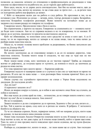 позволим да намесим личните си отношения в професионалната си реализация и това
повлияе на ефективността на работата ни, да си търсим друг работодател.
Като цяло, мисля, че се държа доста снизходително. Ако бях на негово място, щях да
се уволня. След това, когато му казахме, че ще става дядо за трети път… е, да речем така
си осигурихме работа във фирмата до живот.
С Кейт се виждахме всеки ден на работа и след работа. Не преспивах в тях, тя не
оставаше у нас. Излизахме на срещи — вечеря, кино, театър, разходки в парка. Безкрайни,
наистина безкрайни телефонни разговори. Всяко момиче на петнайсет може да се
засрами след нашия рекорд по говорене по телефона.
Говорихме много. Предполагам това е била и целта.
Без ограничения, с картите на масата. Говорихме за съмненията си — понякога могат
да бъдат като плевели. Ако не се справиш веднага и не ги изкорениш, те се множат. И
преди да се усетиш, градината ти прилича на виетнамска джунгла.
Кейт ме обвиняваше, че използвам секса като средство за атака и като щит. А аз й
казах, че тя ме парализира, когато се затвори и не казва нищо, така че няма начин да
разбера какво наистина мисли.
Оказа се, че имаме толкова много проблеми за разрешаване, че бихме запълнили цял
сезон на Доктор Фил20.
Кой да предположи!
Но когато започнахме да си изясняваме нещата и да си ги казваме директно, това
наистина помогна. Толкова много неща й споделих, че все още се чудя как не ми
поникнаха цицки.
Нали знаеш какво става, като започнеш да си чистиш гаража? Трябва да извадиш
всичко от рафтовете, да изтупаш праха от кутиите, да измиеш и после да започнеш да
редиш на нова сметка.
Ето това правихме през цялото време — бършехме рафтове.
Говорихме надълго и нашироко какво се е случило и как сме се чувствали по време на
раздялата. И сега ще ти кажа нещо — тези разговори бяха толкова приятни! Като да ти
правят колоноскопия.
Онази случка със случайното преплитане на езици с Уорън беше подложена на
дисекция. До последния детайл.
Луд ли съм?
А керосинът запалим ли е?
Исках да вкарам юмрук в стената, да я избия и ако неговото лице беше зад стената, да
избия и неговото.
Все още исках да сложа край на това… познанство, да не говори никога повече с него.
Кучият му син! Да не го вижда никога. Ама никога!
Но не го направих.
Защото колкото и да ми е неприятно да го призная, Задникът е бил до нея, когато аз…
не бях. Той я вдигна на крака, след като аз я ритнах на земята. В ребрата. С металните
бомбета на обувките ми.
Та че по някакъв странен, болен, перверзен начин, той ми направи услуга, което идва
да докаже, че във вселената няма никаква логика.
Освен това господин Анално Отверстие означава много за нея. И макар че искам аз да
бъда всичко за нея, не ми дава сърце да й отнема нещо (някой), който я прави щастлива.
Така че, като се има предвид моето поведение през онази седмица, ще му пусна фъндък.
Само този път!
Разбира се, следващия път, когато го видя… не знам какво ще се случи. Ако господин
 
