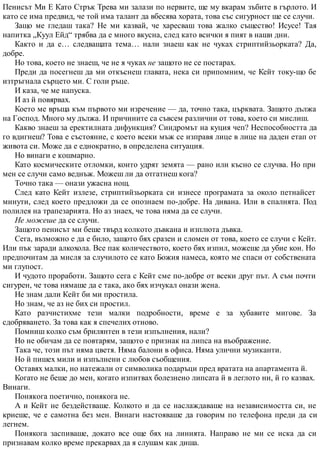 Пенисът Ми Е Като Стрък Трева ми залази по нервите, ще му вкарам зъбите в гърлото. И
като се има предвид, че той има талант да вбесява хората, това със сигурност ще се случи.
Защо ме гледаш така? Не ми казвай, че харесваш това жалко същество! Исусе! Тая
напитка „Куул Ейд“ трябва да е много вкусна, след като всички я пият в наши дни.
Както и да е… следващата тема… нали знаеш как не чуках стриптийзьорката? Да,
добре.
Но това, което не знаеш, че не я чуках не защото не се постарах.
Преди да посегнеш да ми откъснеш главата, нека си припомним, че Кейт току-що бе
изтръгнала сърцето ми. С голи ръце.
И каза, че ме напуска.
И аз й повярвах.
Което ме връща към първото ми изречение — да, точно така, църквата. Защото дължа
на Господ. Много му дължа. И причините са съвсем различни от това, което си мислиш.
Какво знаеш за еректилната дифункция? Синдромът на куция чеп? Неспособността да
го вдигнеш? Това е състояние, с което всеки мъж се изправя лице в лице на даден етап от
живота си. Може да е еднократно, в определена ситуация.
Но винаги е кошмарно.
Като космическите отломки, които удрят земята — рано или късно се случва. Но при
мен се случи само веднъж. Можеш ли да отгатнеш кога?
Точно така — онази ужасна нощ.
След като Кейт излезе, стриптийзьорката си изнесе програмата за около петнайсет
минути, след което предложи да се опознаем по-добре. На дивана. Или в спалнята. Под
полилея на трапезарията. Но аз знаех, че това няма да се случи.
Не можеше да се случи.
Защото пенисът ми беше твърд колкото дъвкана и изплюта дъвка.
Сега, възможно е да е било, защото бях сразен и сломен от това, което се случи с Кейт.
Или пък заради алкохола. Все пак количеството, което бях изпил, можеше да убие кон. Но
предпочитам да мисля за случилото се като Божия намеса, която ме спаси от собствената
ми глупост.
И чудото проработи. Защото сега с Кейт сме по-добре от всеки друг път. А съм почти
сигурен, че това нямаше да е така, ако бях изчукал онази жена.
Не знам дали Кейт би ми простила.
Но знам, че аз не бих си простил.
Като разчистихме тези малки подробности, време е за хубавите мигове. За
сдобряването. За това как я спечелих отново.
Помниш колко съм брилянтен в тези изпълнения, нали?
Но не обичам да се повтарям, защото е признак на липса на въображение.
Така че, този път няма цветя. Няма балони в офиса. Няма улични музиканти.
Но й пишех мили и изпълнени с любов съобщения.
Оставях малки, но натежали от символика подаръци пред вратата на апартамента й.
Когато не беше до мен, когато изпитвах болезнено липсата й в леглото ни, й го казвах.
Винаги.
Понякога поетично, понякога не.
А и Кейт не бездействаше. Колкото и да се наслаждаваше на независимостта си, не
криеше, че е самотна без мен. Винаги настояваше да говорим по телефона преди да си
легнем.
Понякога заспиваше, докато все още бях на линията. Направо не ми се иска да си
признавам колко време прекарвах да я слушам как диша.
 