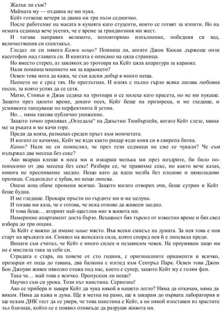 Жалък ли съм?
Майната му — отдавна не ми пука.
Кейт готвеше вечеря за двама ни три пъти седмично.
После работехме на масата в кухнята като студенти, които се готвят за изпити. Но на
осмата седмица вече усетих, че е време за грандиозния ми жест.
И тогава направих великото, неповторимо изпълнение, победния си ход,
величествения си спектакъл.
Гледал ли си някога Кажи нещо? Помниш ли, когато Джон Кюсак държеше онзи
касетофон над главата си. В книгата е описано на цяла страница.
Но вместо стерео, аз завлякох до тротоара на Кейт цяла апаратура за караоке.
Нали помниш мнението ми за караокето?
Освен това мога да кажа, че съм адски добър в много неща.
Пеенето не е сред тях. Но преглътнах. И изпях с пълно гърло всяка лигава любовна
песен, за която успях да се сетя.
Матю, Стивън и Джак седяха на тротоара и се хилеха като прасета, но не ми пукаше.
Защото през цялото време, докато пеех, Кейт беше на прозореца, и ме гледаше, и
усмивката танцуваше по перфектните й устни.
Но… няма такова публично унижение.
Защото точно припявах „Огледала“ на Джъстин Тимбърлейк, когато Кейт слезе, хвана
ме за ръката и ме качи горе.
Преди да вляза, размахах среден пръст към момчетата.
И когато се качихме, Кейт ме язди както рицар язди коня си в свирепа битка.
Какво? Нали не си помислил, че през тези седмици не сме се чукали? Че съм
издържал два месеца без секс?
Ако вкараш клещи в носа ми и изкараш мозъка ми през ноздрите, би било по-
поносимо от два месеца без секс! Разбира се, че правихме секс, но както вече казах,
никога не преспивахме заедно. Нещо като да ядеш мелба без плодове и шоколадови
пръчици. Сладоледът е хубав, но нещо липсва.
Онази нощ обаче промени всичко. Защото когато отворих очи, беше сутрин и Кейт
беше будна.
И ме гледаше. Прокара пръсти по гърдите ми и ме целуна.
И тогава ми каза, че е готова, че иска отново да живеем заедно.
И това беше… вторият най-щастлив миг в живота ми.
Намерихме апартамент доста бързо. Всъщност бях търсил от известно време и бях свел
избора до три опции.
За Кейт е важно да имаме наше място. Във всеки смисъл на думата. За нея това е нов
старт на връзката ни. Символ на женската сила, която според нея й е липсвала преди.
Винаги съм считал, че Кейт е много силен и независим човек. Не проумявам защо тя
не е мислила така за себе си.
Сградата е стара, на повече от сто години, с оригиналните орнаменти и всичко,
прозорци от пода до тавана, два балкона с изглед към Сентръл Парк. Освен това Джон
Бон Джоуви живее няколко етажа под нас, което е супер, защото Кейт му е голям фен.
Така че… май това е всичко. Пропускам ли нещо?
Научил съм си урока. Този път наистина. Сериозно!
Ако се прибера и заваря Кейт да чука някой в нашето легло? Няма да откачам, няма да
викам. Няма да кажа и дума. Ще я метна на рамо, ще я закарам до първата лаборатория и
ще искам ДНК тест да се уверя, че това наистина е Кейт, а не някой изоставен из храстите
зъл близнак, който се е появил отнякъде да разруши живота ни.
 