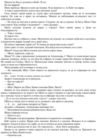 Никога не бих се усъмнил в Кейт. В нас.
Не ми вярваш?
Няма проблем. Времето само ще покаже. И по-важното е, че Кейт ми вярва.
А това е единственото, което има значение, нали?
Сега, когато знаеш какво се случи през последните месеци, няма да те отегчавам
повече. Но това не е краят на историята. Можеш да наблюдаваш останалата част от
събитията на живо.
— Не мога да погълна и хапка повече. Стомахът ми ще се пръсне. За Бога, Матю! Още
едно парче? Как изобщо е възможно? — пита Делорес.
Матю потупва издутия си корем с гордост. Като някой дядка в Деня на
благодарността.
— Това е талант.
Тя върти очи.
Всички сме се събрали у дома. Момчетата ми помагат да сложим мебелите в детската,
а момичетата вървят подире ни и дават акъл.
Истинско черешово дърво ли? Ти имаш ли представа колко тежи?
Един съвет от мен: купувай имитация. Изглежда като истинско, но е леко.
Шаму21 гледа как Матю посяга към петото парче пица.
— Матю, сериозно, спри се.
Шаму? О, това е временният псевдоним на Александра. С Матю го измислихме преди
няколко седмици, когато за зла беда бе избрала за плажа черно-бял бански за бременни.
Не казвай на Стивън. Моля те. Напоследък няма никакво чувство за хумор, когато става
дума за жена му и бременността й.
Матю решава да й отговори с пълна уста:
— Не завиждай, Шам. Само защото си прекалено издута, за да се порадваш на този
деликатес…
Хм… лошо. Усети ли тази грешка на езика?
Защото Александра не я пропусна.
— Как ме нарече?
— Моля?
— Шам. Нарече ме Шам. Какво означава Шам, Матю?
Никога не съм виждал човек, изправен пред стената за разстрел, но сега знам точно
какво е изражението на лицето му. Матю се дави в хапката и едва преглъща, сякаш някой
му е напъхал тухла в гърлото и очите му се обръщат към мен и молят за помощ.
„Ти си ми последната надежда, човече!“, казват тези очи.
Обаче аз чакам дете и искам да го дочакам с два крака и две ръце.
— А… аз… май имам синдром на Турет.
Делорес е объркана. Александра присвива очи.
— Кучкоебецгъзолизецслайнянитопки. Видя ли?
Шаму извръща поглед.
— Както и да е.
А? Направо съм разочарован. Бременността вероятно я изморява.
Кейт влиза в стаята. Върви като пингвин. Косата й е пусната. Веждите й са събрани
уморено. Едната й ръка е на гърба, за да си помага да носи огромния корем.
Не мога да откъсна очи от нея. Тя е прелестно… обла. Като матрьошка.
Цопва се на дивана и вдига краката си на ниската масичка. Подути са. Приличат на
краката на Фред Флинтстоун.
— Огромна съм.
 