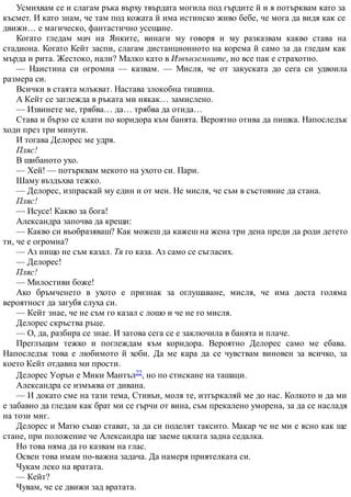 Усмихвам се и слагам ръка върху твърдата могила под гърдите й и я потърквам като за
късмет. И като знам, че там под кожата й има истинско живо бебе, че мога да видя как се
движи… е магическо, фантастично усещане.
Когато гледам мач на Янките, винаги му говоря и му разказвам какво става на
стадиона. Когато Кейт заспи, слагам дистанционното на корема й само за да гледам как
мърда и рита. Жестоко, нали? Малко като в Извънземните, но все пак е страхотно.
— Наистина си огромна — казвам. — Мисля, че от закуската до сега си удвоила
размера си.
Всички в стаята млъкват. Настава злокобна тишина.
А Кейт се заглежда в ръката ми някак… замислено.
— Извинете ме, трябва… да… трябва да отида…
Става и бързо се клати по коридора към банята. Вероятно отива да пишка. Напоследък
ходи през три минути.
И тогава Делорес ме удря.
Пляс!
В шибаното ухо.
— Хей! — потърквам мекото на ухото си. Пари.
Шаму въздъхва тежко.
— Делорес, изпраскай му един и от мен. Не мисля, че съм в състояние да стана.
Пляс!
— Исусе! Какво за бога!
Александра започва да крещи:
— Какво си въобразяваш? Как можеш да кажеш на жена три дена преди да роди детето
ти, че е огромна?
— Аз нищо не съм казал. Тя го каза. Аз само се съгласих.
— Делорес!
Пляс!
— Милостиви боже!
Ако бръмченето в ухото е признак за оглушаване, мисля, че има доста голяма
вероятност да загубя слуха си.
— Кейт знае, че не съм го казал с лошо и че не го мисля.
Делорес скръства ръце.
— О, да, разбира се знае. И затова сега се е заключила в банята и плаче.
Преглъщам тежко и поглеждам към коридора. Вероятно Делорес само ме ебава.
Напоследък това е любимото й хоби. Да ме кара да се чувствам виновен за всичко, за
което Кейт отдавна ми прости.
Делорес Уорън е Мики Мантъл22, но по стискане на ташаци.
Александра се измъква от дивана.
— И докато сме на тази тема, Стивън, моля те, изтъркаляй ме до нас. Колкото и да ми
е забавно да гледам как брат ми се гърчи от вина, съм прекалено уморена, за да се насладя
на този миг.
Делорес и Матю също стават, за да си поделят таксито. Макар че не ми е ясно как ще
стане, при положение че Александра ще заеме цялата задна седалка.
Но това няма да го казвам на глас.
Освен това имам по-важна задача. Да намеря приятелката си.
Чукам леко на вратата.
— Кейт?
Чувам, че се движи зад вратата.
 