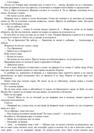 — Сега идвам.
Мамка му! Говори през запушен нос, и гласът й е… мокър. Делорес не се е шегувала.
Вземам резервния ключ над вратата, отключвам и отварям много бавно и предпазливо.
Ето я. Пред огледалото. Виждам следите от сълзите й. Тя се обръща, поглежда ме и
хълца. Толкова е тъжна.
— Не искам да съм дебела.
Покрива лице с длани и плаче безутешно. Става ми смешно и се опитвам да сподавя
смеха си. Но тя изглежда толкова нещастна, тъжна. Просто не разбирам защо. Заставам
зад нея и я обгръщам с ръце.
— Не си дебела, Кейт.
— Дебела съм — гласът й потъва между дланите й. — Вчера не успях да си вържа
обувките. Ди Ди ми помогна, защото не можех се наведа до стъпалата си.
И сега вече не мога да спра да се смея. С глас. Опирам брадичка в рамото й и свалям
дланите от лицето й. Очите ни се срещат в огледалото.
— Ти си бременна! Не дебела. — Замислям се малко и добавям: — Александра е
дебела.
Влажните й очи ме гледат с укор.
— Тя е бременна!
— Бебето не е в бедрата й!
Кейт клати глава.
— Колко си подъл.
— Не искам да съм подъл. Просто искам да отбележа факта, че си прелестна.
Прокарвам ръце по тесния й ханш и красивите й бедра.
— Дяволски секси.
И не я лъжа. Коремът й наистина е голям, но краката й са тънки. С хубав загар. И все
още има най-сладкия задник от тази страна на реката Хъдсън.
Е, разбира се, хормоните й бушуват и е неразумна през повечето време и не мисли
рационално, но през останалата част от времето й се чука. Повече от всеки друг път.
Постоянно.
Освен това има големи гърди. Не могат да не се забележат, защото всяка е голяма
колкото главата й.
И е толкова хубаво.
Не че има нещо лошо в обичайните й гърди, но бременните гърди на Кейт са като
Индия. Не е нужно да оставаш там цял живот, но визитата е безценна.
Кейт не ми вярва.
— Секси? Моля те, не се опитвай да ми вкарваш дим в задника, нямам нужда от
лъжливи комплименти.
Смея се.
— Повярвай ми, сладка моя, че ако реша да вкарвам нещо в задника ти, със сигурност
няма да е дим.
Тя се обръща с лице към мен:
— Как можеш да кажеш такова нещо? Че това е секси? — и сочи тялото си.
Колебая се. Потърквам врат и казвам плахо:
— Може да се ядосаш, ако ти кажа.
— Рискувай, да видим.
— Ами… аз направих това с теб. — Убеден съм, че когато стигнем до родилното, ще
ми го каже един милион пъти, ще издълбае дупка в мозъка ми и ще я напълни точно с
тези думи. — Аз те направих такава. Ти носиш моето дете. Като голям неонов знак
 