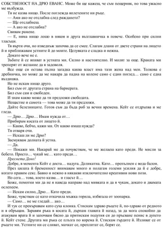 СОБСТВЕНОСТ НА ДРЮ ЕВАНС. Може би ще кажеш, че съм пещерняк, но това ужасно
ме възбужда.
Тя не казва нищо. После поглежда вплетените ни ръце.
— Ами ако не отслабна след раждането?
— Ще отслабнеш.
— А ако не отслабна?
Свивам рамене.
— Е, няма нищо лошо в някоя и друга възглавничка в повече. Особено при силни
тласъци.
Тя върти очи, но изведнъж започва да се смее. Слагам длани от двете страни на лицето
й и приближавам устните й до моите. Целувката е сладка и нежна.
Докато вече не е.
Зъбите й се впиват в устната ми. Силно и настоятелно. И молят за още. Краката ми
треперят от желание да я задоволя.
Все още си остава пълна загадка каква власт има тази жена над мен. Толкова е
дребничка, но може да ме накара да падна на колене само с един поглед… само с една
въздишка.
Но не искам нищо друго.
Бил съм от другата страна на бариерата.
Бил съм сам и свободен.
И знам какво може да ти предложи свободата.
Нещастие и самота — това може да ти предложи.
Дайте белезниците. Готов съм да бъда роб за вечни времена. Кейт се отдръпва и ме
гледа.
— Дрю… Дрю… Имам нужда от…
Прибирам косата от лицето й.
— Какво, бебчо, кажи ми. От какво имаш нужда?
Тя отваря очи.
— Искаш ли ме Дрю?
Засмуквам долната й устна.
— Да.
— Покажи ми. Накарай ме да почувствам, че ме желаеш като преди. Не мисли за
бебето. Просто… чукай ме… като преди…
Пресвета Дево!
Добре, в момента Кейт е доста… надута. Деликатна. Като… препълнен с вода балон.
През цялата й бременност внимавам много и полагам големи усилия да й е добре,
когато правим секс. Бавно и нежно в някакви изключително креативни нови пози.
Но сега… това, което казва… и гласът й…
Боже, помогни ми да не я наведа направо над мивката и да я чукам, докато и двамата
ослепеем.
— Искам силно, Дрю… Като преди.
Боже, чувствам се като откачила мъжка горила, избягала от зоопарка.
— Само… не ме гледай… ако…
И тук се прекършвам като суха клонка. Стискам здраво ръцете й, по-здраво от редното
и я обръщам. Заравям ръка в косата й, дърпам главата й назад, за да мога спокойно да
атакувам врата й и започвам бясно да притискам подутия си до пръсване пенис в дупето
й. Кейт стене. Другата ми ръка се плъзга по корема й. Стискам гърдите й. Изливат се от
ръцете ми. Устните ни се сливат, мачкат се, преплитат се, борят се.
 