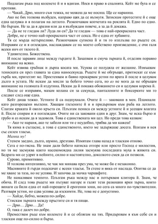 Подлагам ръка под коленете й и я вдигам. Нося я право в спалнята. Кейт ме бута и се
противи.
— Чакай, Дрю, много съм тежка, не можеш да ме носиш. Ще се нараниш.
Ако не бях толкова възбуден, направо щях да се възмутя. Затискам протестите й с още
една целувка и я полагам на леглото. Разкопчавам копчетата на роклята й. Едно по едно.
Не бързам. Не за да я дразня или да я възбуждам повече, а за да й докажа.
— Да не те гледам ли? Луда ли си? Да те гледам — това е най-прекрасната част.
Добре, не е точно най-прекрасната част от секса. Но е една от хубавите.
Тя се мърда нетърпеливо. Разкопчавам сутиена й и тя го изплъзва по ръцете си.
Изправям се и я оглеждам, наслаждавам се на моето собствено произведение, с очи галя
всеки инч от тялото й.
Удивителна. Божествена.
И после заравям лице между гърдите й. Захапвам и смуча зърната й, отделям поравно
внимание на всяко.
Кейт извива гръбнак и дърпа косата ми. Усуква се полудяла от желание. Измъквам
тениската си през главата за една наносекунда. Ръцете й ме обгръщат, притискат се към
гърба ми, притеглят ме. Простенвам и бавно прокарвам устни по врата й после я целувам
дълго в устата. Не искам да мисли за бебето точно сега, но аз не мога да не обръщам
внимание на голямата й издутина. Искам да й покажа обожанието си и целувам корема й.
После се изправям, махам колана си за секунда, панталоните и боксерките ми го
следват след още една.
Кейт диша тежко. Устните й са подпухнали. Очите й — заковани в мен. Пламнали
като разгорещени въглени. Хващам глезените й и я придърпвам към ръба на леглото.
Слагам краката й около кръста си. Плъзгам пениса си между устните й и усещам влагата
й. После спирам и я поглеждам. Очите ни са заковани един в друг. Знам, че иска бързо и
грубо и аз искам да я задоволя. Това е единствената ми цел. Но преди това казвам:
— Ако те нараня, ако те заболи или ти е неудобно, трябва да ми кажеш!
Тя кима в съгласие, а това е единственото, което ме задържаше досега. Влизам в нея
със силен тласък.
Мамка му!
Стенем заедно, дълго, шумно, дрезгаво. Измятам глава назад и тласкам отново.
Сега е по-тясна. Не знам дали бебето натиска отгоре или просто Господ е милостив,
но тя ме засмуква както насекомоядна лилия засмуква последната муха в живота си.
Бедрата ми се удрят в нейните, силно и настоятелно, доколкото смея да си позволя.
Сурово, примитивно.
И толкова интензивно, че чак ми минава през ума, че може би е незаконно.
Масивните й гърди подскачат с всеки тласък. Тя стене и вика от наслада. Опитва се да
ме хване за таза, но не успява. И започва да мачка чаршафите.
Не намалявам темпото. Плъзгам ръка между нас и потърквам клитора й. Знам, че
обича. И след това ръцете ми пътуват нагоре и галят тези разкошни ярки зърна, които
винаги са били една от най-горещите й ерогенни зони, но сега са много по-чувствителни.
Разтваря устни, но едва успява да изскимти. Не, това не е допустимо.
— Хайде, бебчо, можеш по-добре.
Стискам зърната между пръстите си и тя пищи.
— Дрю… Дрю… Да!
О, така е далеч по-добре.
Премествам ръце към коленете й и се облягам на тях. Придърпвам я към себе си и
тласкам още по-силно и бързо.
 