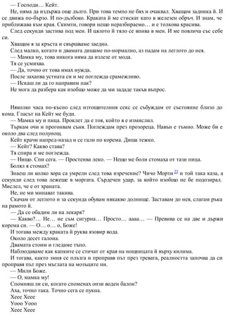 — Господи… Кейт.
Не, няма да издържа още дълго. При това темпо не бях и очаквал. Хващам задника й. И
се движа по-бързо. И по-дълбоко. Краката й ме стискат като в железен обръч. И знам, че
приближава към края. Скимти, говори нещо неразбираемо… и е толкова красива.
След секунди застива под мен. И цялото й тяло се впива в мен. И ме повлича със себе
си.
Хващам я за кръста и свършваме заедно.
След малко, когато и двамата дишаме по-нормално, аз падам на леглото до нея.
— Мамка му, това никога няма да излезе от мода.
Тя се усмихва.
— Да, точно от това имах нужда.
После захапва устната си и ме поглежда срамежливо.
— Искаш ли да го направим пак?
Не мога да разбера как изобщо може да ми зададе такъв въпрос.
Няколко часа по-късно след изтощителния секс се събуждам от състояние близо до
кома. Гласът на Кейт ме буди.
— Мамка му и пица. Проклет да е тоя, който я е измислил.
Търкам очи и прогонвам съня. Поглеждам през прозореца. Навън е тъмно. Може би е
около два след полунощ.
Кейт крачи напред-назад и се гали по корема. Диша тежко.
— Кейт? Какво става?
Тя спира и ме поглежда.
— Нищо. Спи сега. — Простенва леко. — Нещо ме боли стомаха от тази пица.
Болял я стомах?
Знаеш ли колко хора са умрели след това изречение? Чичо Морти 23 и той така каза, а
секунди след това лежеше в моргата. Сърдечен удар, за който изобщо не бе подозирал.
Мислел, че е от храната.
Не, не ми минават такива.
Скачам от леглото и за секунда обувам някакво долнище. Заставам до нея, слагам ръка
на рамото й.
— Да се обадим ли на лекаря?
— Какво?… Не… не съм сигурна… Просто… аааа… — Превива се на две и държи
корема си. — О… о… о, Боже!
И тогава между краката й руква язовир вода.
Около десет галона.
Двамата стоим и гледаме тъпо.
Наблюдаваме как капките се стичат от края на нощницата й върху килима.
И тогава, както змия се плъзга и проправя път през тревата, реалността започва да си
проправя път през мъглата на мозъците ни.
— Мили Боже.
— О, мамка му!
Спомняш ли си, когато споменах онзи воден балон?
Аха, точно така. Точно сега се пукна.
Хеее Хеее
Уооо Уооо
Хеее Хеее
 