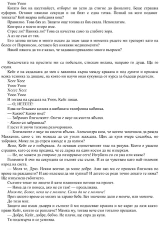Уооо Уооо
Когато бях на шестнайсет, отборът ни успя да стигне до финалите. Беше страшна
еуфория. Остават няколко секунди и ни бият с една точка. Познай на кого подават
топката? Кой вкарва победния кош?
Правилно. Това бях аз. Защото още тогава аз бях скала. Непоклатим.
Контрол е моето второ име.
Стрес ли? Паника ли? Това са качества само за слабите хора.
А аз не съм от тях.
Ето затова питам и много искам да знам защо в момента ръцете ми треперят като на
болен от Паркинсон, оставен без никакви медикаменти?
Някой някога да ти е казал, че задаваш прекалено много въпроси?
Кокалчетата на пръстите ми са побелели, стискам волана, направо го душа. Ще го
счупя.
Кейт е на седалката до мен с хавлиена кърпа между краката и под дупето и прилага
всяка техника за дишане, на която ни научи оная кукувица от курса за бъдещи родители.
Хеее Хеее
Уооо Уооо
Хееее Хеее
Уооо Уооо
И тогава на средата на Уооо, Кейт пищи.
— О, НЕЕЕЕЕ!
Едва не блъскам колата в шибаната телефонна кабинка.
— Какво? Какво има?
— Забравих близалките. Онези с вкус на кисела ябълка.
– Какво си забравила?
Гласът й звучи толкова разочаровано.
— Близалките с вкус на кисела ябълка. Александра каза, че когато започнала да ражда
Маккензи, само с тях можела да си утоли жаждата. Щях да купя вчера следобед, но
забравих. Може ли да спрем някъде и да купим?
Ясно, Кейт се е побъркала. Аз оставам единственият глас на разума. Което е ужасно
страшно, като се има предвид, че се държа на един косъм да не изперкам.
— Не, не можем да спираме да пазаруваме сега! Изгубила си си ума или какво?
Големите й очи на секундата се пълнят със сълзи. И аз се чувствам като най-големия
изрод на света.
— Моля те, Дрю. Искам всичко да мине добре. Ами ако ми се прииска близалка по
време на раждането? И ако излезеш да ми купиш? И детето се роди точно докато те няма?
Ще изпуснеш събитието.
Сълзите текат по лицето й като планински потоци на пролет.
— Няма да го понеса, ако не си там! — продължава.
Моля те, Боже, нека не е момиче. Само да не е момиче!
През цялото време се молих за здраво бебе. Без значение дали е момче, или момиче.
До този миг.
Защото ако имам дъщеря и сълзите й ми подкосяват краката и ме карат да лазя както
прави Кейт, когато се разплаче? Мамка му, тогава вече съм тотално прецакан.
— Добре, Кейт, добре, бебчо. Не плачи, ще спра да купя.
Тя подсмърча и се усмихва.
 
