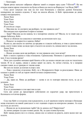 — Благодаря.
Правя рязък напълно забранен обратен завой и спирам пред един 7-Eleven24. Не ми
отнема повече време отколкото на булид в бокса на писта на Формула 1 на Инди 50025.
След десет секунди сме пак на път към болницата с няколко дузини близалки,
нахвърляни на задната седалка. С вкус на кисела ябълка. А Кейт продължава да диша
според инструкциите.
Хееее Хеее
Уооо Уооо
Хееее Хеее
Уооо Уооо
И изведнъж спира.
— Мислиш ли, че сестрите ще разберат, че сме правили секс?
Поглеждам към огромния й корем и казвам:
— Защо? Мислиш да им кажеш, че е непорочно зачатие ли? Мисля, че те знаят как се
правят бебетата, Кейт.
После се облягам на клаксона и започвам да натискам като луд.
— Педалът за скоростта е вдясно, бабке!
Кълна се, ако косата ти започне да оредява и е съвсем побеляла, и това е единственото
нещо, което човек може да види през стъклото на колата ти, нямаш място зад волана.
Хееее Хеее
Уооо Уооо
— Искам да кажа дали ще разберат, че сме правили секс тази вечер?
Кейт е много странна в това отношение. Срамежлива. Понякога е срамежлива и пред
мен. След толкова време!
Онзи ден случайно минавах край банята и без да искам я видях как седи на тоалетната
чиния. И тя се държа, сякаш е дошъл краят на света. Аз лично считам, че е направо
смешно човек да се срамува от такова нещо.
Но сега не искам да влизам в спор с нея.
— Това е родилно отделение, Кейт, не е Федералното бюро за разследване. Няма да
клекнат и ровят из теб да търсят някой останал сперматозоид.
Хееее Хеее
Уооо Уооо
— Да, прав си. Няма да разберат — казва и си го повтаря няколко пъти, за да се
успокои.
Хееее Хеее
Уооо Уооо
И аз се успокоявам и съм щастлив за нея.
Сега ако успея да предотвратя собствения си сърдечен удар, ще пристигнем в
болницата в отлична форма.
След час Кейт е в отделна стая в родилното, и са й закачили повече мигащи и бипкащи
неща отколкото на някой деветдесет и пет годишен старец на контролно дишане. Аз седя
на стола до леглото.
— Искаш ли да ти размачкам гърба? Да ти донеса лед? Наркотици?
Аз лично умирам за едно голямо уиски. Не, за една голяма бутилка.
Кейт хваща ръката ми и я стиска, сякаш сме се качили на ракета, която всеки миг ще
излети.
 