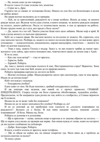 — Не, искам само да ми говориш.
И после гласът й става толкова тих, мъничък.
— Страх ме е, Дрю.
Гърдите ми се свиват от нечовешка болка. Никога не съм бил по-безпомощен в целия
си шибан живот.
Но правя всичко възможно да го прикрия.
— Хей, не се притеснявай, раждането не е нищо особено. Искам да кажа, че жените
раждат всеки ден. Веднъж четох една статия, в която пишеше, че жените раждали направо
на полето, докато работели. После го позачиствали малко, и пак се връщали на работа.
Колко трудно може да е сега, ако преди е било лесно?
— Да, лесно ти е на теб. Твоето участие беше като цяло забавно. Малко кеф и край. В
тази сделка жените са напълно прецакани.
Кейт не е съвсем права. Но настина жените са по-силни от мъжете. Не, сериозно, сега
съм напълно честен. Разбира се, мъжете са много по-силни физически, но във всяко друго
отношение — психологическо, емоционално, кардио-васкуларно, генетично — жените ни
бият по всички показатели.
— Това е така, защото Господ е мъдър. Знаел е, че ако мъжете трябва да минат през
всичките тези лайна, през които минавате вие, човечеството щеше да загине още с Адам.
И тя се смее.
— Как сме тази вечер? — глас от вратата.
— Здрасти, Боби.
— Здравей, Роберта.
Да, така е, винаги използвам пълното й име. Посттравматичен стрес? Вероятно. Знам
само, че като чуя това име Боб, искам да си прережа вените.
Роберта проверява картона на леглото на Кейт.
— Всичко изглежда добре. Имаш разкритие около три сантиметра, така че има време.
Имаш ли да питаш нещо?
Кейт поглежда с надежда.
— Епидурална упойка?
Един съвет от мен. Не бъди мазохист, грабвай епидуралната упойка.
И ще повторя още веднъж, ако някой не е прочел правилно: ГРАБВАЙ
ЕПИДУРАЛНАТА. Според сестра ми било страхотно обезболяващо, чудодейна упойка.
Предполагам, че би направила една ръчна на тоя, който я е изобретил, а Стивън вероятно
ще й позволи.
Искаш ли да ти вадят зъби без новокаин?
Искаш ли да ти махат апендикса без упойка? Разбира се, не!
И не се опитвай да ми пробутваш тези глупости за „пълното изживяване на
раждането“. Болката си е болка. В нея няма никакви чудеса, никакви „пълни
изживявания“. И боли. Мамка му, боли.
Роберта се усмихва и я успокоява.
— Ще я приготвя — казва, записва нещо в картона и го закачва обратно на леглото. —
Ще се върна след малко да проверя как върви. Ако имаш нужда от нещо, кажи на сестрите
да ми пуснат съобщение на пейджъра.
— Добре. Благодаря, Роберта.
В мига, в който излиза от вратата, вадя телефона.
— Ще се обадя на майка ми, но нямам покритие тук. Нали няма да е проблем да
останеш самичка за малко?
Тя маха с ръка:
 