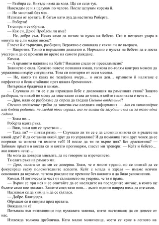 — Разбира се. Никъде няма да ходя. Ще си седя тук.
Навеждам се и я целувам по челото. После целувам корема й.
— Не започвай без мен.
Излизам от вратата. И бягам като луд да настигна Роберта.
— Роберта!
Тя спира и се обръща.
— Как си, Дрю? Проблем ли има?
— Не, добре съм. Исках само да питам за пулса на бебето. Сто и петдесет удара в
минута не е ли малко висок?
Гласът й е търпелив, разбиращ. Вероятно е свикнала с какви ли не въпроси.
— Напротив. Точно в нормалния диапазон е. Нормално е пулсът на бебето да е доста
учестен и да се променя по време на самото раждане.
Кимам.
— А кръвното налягане на Кейт? Някакви следи от прееклампсия?
Знанието е сила. Колкото повече познания имаш, толкова по-голям контрол можеш да
упражняваш върху ситуацията. Това си повтарям от осем месеца.
— Не, както ти казах по телефона вчера… и онзи ден… кръвното й налягане е
перфектно и беше стабилно през цялата бременност.
Потърквам брадичка и кимам.
— Случвало ли ти се е да израждаш бебе с дислокация на раменната става? Защото
разбираш, че никой не може да знае какво става до мига, в който главичката е вече в…
— Дрю, нали се разбрахме да спреш да гледаш Спешно отделение?
Спешно отделение трябва да започва със следната информация — Ако си хипохондрик
или бъдещ родител, не гледай този сериал, ако не искаш да загубиш съня си за около една
година.
— Знам но…
Роберта вдига ръка.
— Виж, знам как се чувстваш…
— Така ли? — питам рязко. — Случвало ли ти се е да сложиш живота си в ръцете на
някой друг? И да оставиш някой друг да го управлява? И да помолиш този друг човек да се
погрижи за живота ти вместо теб? И после да ти го върне цял? Без драскотина? —
Забивам пръсти в косата си и когато проговарям, гласът ми трепери: — Кейт и бебето…
ако някога нещо…
Не мога да довърша мисълта, да не говорим за изречението.
Тя слага ръка на рамото ми.
— Дрю, налага се да ми се довериш. Знам, че е много трудно, но се опитай да се
фокусираш върху положителните аспекти. Кейт е млада и здрава — имаме всички
основания да вярваме, че това раждане ще премине без каквито и да било усложнения.
Кимам. И логическата част от съзнанието ме уверява, че тя е права.
— Върни се при нея и се опитайте да се насладите на последните мигове, в които ще
бъдете само вие двамата. Защото след тази нощ… дълги години напред няма да сте сами.
Насилвам се да кимна и да се съглася.
— Добре. Благодаря.
Обръщам се и спирам пред вратата.
Виждаш ли я?
Потънала във възглавници под пухкавата завивка, която настояваше да си донесе от
нас.
Изглежда толкова дребничка. Като малко момиченце, което се крие в леглото на
 