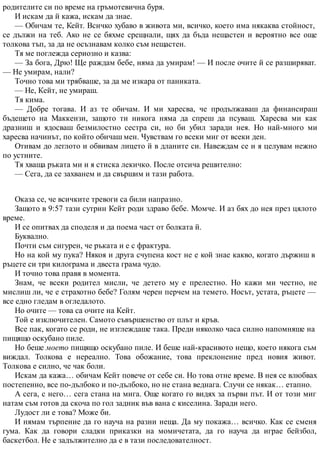 родителите си по време на гръмотевична буря.
И искам да й кажа, искам да знае.
— Обичам те, Кейт. Всичко хубаво в живота ми, всичко, което има някаква стойност,
се дължи на теб. Ако не се бяхме срещнали, щях да бъда нещастен и вероятно все още
толкова тъп, за да не осъзнавам колко съм нещастен.
Тя ме поглежда сериозно и казва:
— За бога, Дрю! Ще раждам бебе, няма да умирам! — И после очите й се разширяват.
— Не умирам, нали?
Точно това ми трябваше, за да ме изкара от паниката.
— Не, Кейт, не умираш.
Тя кима.
— Добре тогава. И аз те обичам. И ми харесва, че продължаваш да финансираш
бъдещето на Маккензи, защото ти никога няма да спреш да псуваш. Харесва ми как
дразниш и ядосваш безмилостно сестра си, но би убил заради нея. Но най-много ми
харесва начинът, по който обичаш мен. Чувствам го всеки миг от всеки ден.
Отивам до леглото и обвивам лицето й в дланите си. Навеждам се и я целувам нежно
по устните.
Тя хваща ръката ми и я стиска лекичко. После отсича решително:
— Сега, да се захванем и да свършим и тази работа.
Оказа се, че всичките тревоги са били напразно.
Защото в 9:57 тази сутрин Кейт роди здраво бебе. Момче. И аз бях до нея през цялото
време.
И се опитвах да споделя и да поема част от болката й.
Буквално.
Почти съм сигурен, че ръката и е с фрактура.
Но на кой му пука? Някоя и друга счупена кост не е кой знае какво, когато държиш в
ръцете си три килограма и двеста грама чудо.
И точно това правя в момента.
Знам, че всеки родител мисли, че детето му е прелестно. Но кажи ми честно, не
мислиш ли, че е страхотно бебе? Голям черен перчем на темето. Носът, устата, ръцете —
все едно гледам в огледалото.
Но очите — това са очите на Кейт.
Той е изключителен. Самото съвършенство от плът и кръв.
Все пак, когато се роди, не изглеждаше така. Преди няколко часа силно напомняше на
пищящо оскубано пиле.
Но беше моето пищящо оскубано пиле. И беше най-красивото нещо, което някога съм
виждал. Толкова е нереално. Това обожание, това преклонение пред новия живот.
Толкова е силно, че чак боли.
Искам да кажа… обичам Кейт повече от себе си. Но това отне време. В нея се влюбвах
постепенно, все по-дълбоко и по-дълбоко, но не стана веднага. Случи се някак… етапно.
А сега, с него… сега стана на мига. Още когато го видях за първи път. И от този миг
натам съм готов да скоча по гол задник във вана с киселина. Заради него.
Лудост ли е това? Може би.
И нямам търпение да го науча на разни неща. Да му покажа… всичко. Как се сменя
гума. Как да говори сладки приказки на момичетата, да го науча да играе бейзбол,
баскетбол. Не е задължително да е в тази последователност.
 