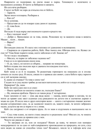 Навремето се подигравах на онези мъже в парка. Татковците с количките и
малоумните усмивки. И чанти за биберони и шишета.
Но сега вече разбирам.
Гласът на Кейт ме кара да откъсна очи от бебето.
— Здрасти.
Звучи много изтощена. Разбирам я.
— Как си?
Тя се усмихва.
— Представи си да ти изкарат една диня от задника.
— О, това боли.
— Да.
Погледът й пада върху светлосиньото одеяло в ръцете ми.
— Как е малкият мъж?
— Добре е. Приказваме си за това, онова. Разказвам му за важните неща в живота.
Мацки… коли… мацки.
— Вярно?
— Аха.
Поглеждам сина ни. И гласът ми е натежал от удивление и възхищение.
— Свършила си страхотна работа, Кейт. Има твоите очи. Обичам очите ти. Казвал ли
съм ти? Това беше първото нещо, което забелязах в теб. Знаеше ли?
Тя ме гледа с недоверие.
— Мислех, че първо си забелязал задника ми?
Смея се и си припомням онази нощ.
— О, да, така е, но когато се обърна… направо ме нокаутира.
Бебето издава лек писклив звук и двамата поглеждаме към него.
— Мисля, че е гладен.
Кейт кима и аз й го подавам. Тя разкопчава горнището на пижамата си и оголва
сочната си пълна гръд. И после, сякаш го е правила цял живот, слага бебето пред зърното
си и той засмуква лакомо.
Е, какво си очаквал? Та това е синът ми!
Гледам ги и след малко трябва да наглася панталона си, който се е издул отпред.
Перверзия? Да, знам.
Кейт ми мята едно око и се смее:
— Имате проблем по ниските етажи ли, господин Еванс?
— Не, никакъв проблем. Просто си чакам реда. С нетърпение.
Едно запомни от мен — има два вида жени — такива, които вярват в митове, че не
могат да правят секс шест седмици след раждането на детето им и съответно държат и
мъжа на сухо. И после има и друга категория жени — които с нетърпение очакват всички
видове алтернативен секс, за да задоволят мъжете си, защото знаят, че когато забраната
падне, услугата ще им се върне и то с лихва.
Кейт със сигурност е от втората група. Аз го знам и издутината в панталоните ми го
знае.
— След това клане, на което стана свидетел в родилната зала? Мислех си, че никога
повече няма да искаш да правиш секс с мен.
Ченето ми увисва от шок.
— Ти шегуваш ли се, или си полудяла? Искам да кажа, че винаги съм намирал
междукрачието ти за едно от най-съвършените произведения на природата, но сега, след
като видях на какво си способна точно там? Всъщност, мисля че в тефтера вече съм
 