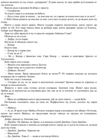 записал вагината ти със статус „супервулва“. И даже мисля, че така трябва да й казваме от
тук нататък.
Вдигам ръце и рисувам билборд с пръсти.
— Супервулва.
Тя клати глава и се усмихва на бебето.
— Като стана дума за имена… не мислиш ли, че е време да измислим едно и за него?
С Кейт бяхме решили да мислим за име, след като се роди детето, за да видим дали му
отива.
Името е нещо много важно. Името създава първото впечатление, което светът ще
добие за теб. Ето защо никога няма да разбера хора, които кръщават децата си Едмънд,
Алберт или Морнинг Дю.
Защо си губят времето и не го кръстят направо Лайняна Глава?
Облягам се на стола.
— Добре, ти си първа.
Погледът й обхожда лицето му.
— Конър.
Клатя глава.
— Конър не е първо име.
— Е как да не е?
— Не е. Конър е фамилно име. Сара Конър — казвам и имитирам Арнолд от
Терминатор.
Кейт върти очи и казва:
— Винаги съм харесвала името Далтън.
— Дори няма да го удостоя с коментар.
— Добреее. Колин?
— Няма начин. Звучи прекалено близо до колон 26. От първата секунда на детската
площадка ще го наричат Задник.
Кейт ме гледа с изненада:
— Сигурен ли си, че си ходил в католическо училище? Звучиш сякаш си израснал в
затвор за непълнолетни.
Животът е като една голяма детска площадка. Запомни това. Живот сред вълци.
Трябва да се научиш как да оцеляваш сред тях, как да не те изгонят от глутницата, как да
не те изядат.
Жив.
— Щом не одобряваш моите предложения, дай да чуем твоите — казва Кейт.
Поглеждам сънливото лице на сина ни. Перфектните му устни, дългите му черни
мигли.
— Майкъл.
— А, не. В трети клас Майкъл Ролинс повърна върху училищните ми обувки. Оттогава,
когато чуя името Майкъл, си представям хотдог някъде по средата на стомашната
обработка.
Добре, приема се. Опитвам пак.
— Джеймс. Не Джими, не Джим, и в никакъв случай Джейми. Само Джеймс.
Кейт повдига вежди и започва да повтаря името, сякаш да го усети на езика си, да види
дали му отива.
— Джеймс. Джеймс. Харесва ми.
— Наистина?
— Да. Джеймс. Това е! — казва и поглежда бебето.
 