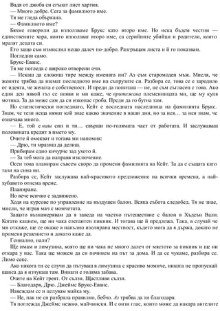 Вадя от джоба си сгънат лист хартия.
— Много добре. Сега за фамилното име.
Тя ме гледа объркана.
— Фамилното име?
Бяхме говорили да използваме Брукс като второ име. Но нека бъдем честни —
единствените хора, които използват второ име, са серийните убийци и родители, които
мразят децата си.
Ето защо съм измислил нещо далеч по-добро. Разгръщам листа и й го показвам.
Погледни само.
Брукс-Еванс.
Тя ме погледа с широко отворени очи.
— Искаш да сложиш тире между имената ни? Аз съм старомоден мъж. Мисля, че
жените трябва да вземат последното име на съпрузите си. Разбира се, това се е зародило
от идеята, че жената е собственост. И преди да попиташ — не, не съм съгласен с това. Ако
един ден някой гъз се появи и ми каже, че притежава племенницата ми, ще му купя
мотика. За да може сам да си изкопае гроба. Преди да го бутна там.
Но статистически погледнато, Кейт е последната наследница на фамилията Брукс.
Знам, че тези неща нямат кой знае какво значение в наши дни, но за нея… за нея знам, че
означава много.
— Е, той е наш син и ти… свърши по-голямата част от работата. И заслужаваш
половината кредит в името му.
Очите й омекват и тогава ми напомня:
— Дрю, ти мразиш да делиш.
Прибирам едно кичурче зад ухото й.
— За теб мога да направя изключение.
Осен това планирам съвсем скоро да променя фамилията на Кейт. За да е същата като
тази на сина ни.
Разбира се, Кейт заслужава най-красивото предложение на всички времена, а най-
хубавото отнема време.
Планиране.
Но вече всичко е задвижено.
Ходя на курсове по управление на въздушен балон. Всяка събота следобед. Тя не знае,
мисли, че играя мач с момчетата.
Защото възнамерявам да я заведа на частно пътешествие с балон в Хъдсън Вали.
Когато кацнем, ще ни чака елегантен пикник. И тогава ще й предложа. Така, в случай че
ми откаже, ще се окаже в напълно изолирана местност, където мога да я държа, докато не
променя решението и докато каже да.
Гениално, нали?
Ще имам и лимузина, която ще ни чака не много далеч от мястото за пикник и ще ни
откара у нас. Така ще можем да си починем на път за дома. И да се чукаме, разбира се.
Лимо секс.
Ако някога ти се случи да пътуваш в лимузина с красиво момиче, никога не пропускай
шанса да я изчукаш там. Винаги е голяма забава.
Очите на Кейт греят. От сълзи. Щастливи сълзи.
— Благодаря, Дрю. Джеймс Брукс-Еванс.
Навеждам се и целувам майка му.
— Не, пак не си разбрала правилно, бебчо. Аз трябва да ти благодаря.
Тя поглежда Джеймс нежно, майчински. И с онзи глас, които може да накара ангелите
 