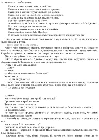 да посинеят от злоба, запява.
Има песничка, която отнасят в небесата.
Песничка, която отнасят към пътищата прашни.
Песничка, с която отплуват дълбоко във морето.
Песничка, с която се прибират у дома си, на небето.
И може би ще повярваш на думите, които пеят,
ако тази песничка успее да те унесе.
А аз обичам да ти пея, да те люлея в скута си и да те грея, мое малко бебе Джеймс.
И с тази песен да те сложа във съня.
Ще обагря твоите мечти със синя и зелена боя.
Спи спокойно, сладко бебе Джеймс.
И позволи на моите мечти да полетят на спокойните криле на твоя сън.
Един мъж има право да плаче само няколко пъти в живота си, без да изглежда като
пълен тъпанар с фуста.
И този е един от моите мигове.
Когато Кейт свършва с песента, прочиствам гърло и избърсвам лицето си. После се
качвам на леглото до нея. Сигурен съм, че не е позволено и ако ме видят, ще ме изхвърлят.
И трябва да призная, че някои от тези сестри тук изглеждат доста… страшни.
Абе, голяма работа, те са само медицински сестри!
Кейт се обръща към мен. Джеймс е между нас. Слагам длан върху него, ръката ми
обгръща кръста й. Затварям ги в кръгчето на прегръдката си.
Очите й са меки като кадифе.
— Дрю?
— Ммм?
— Мислиш ли, че винаги ще бъдем така?
Усмихвам се.
— Не, със сигурност не.
И после докосвам лицето й, лицето, което възнамерявам да виждам всяка утро, с всяка
зора и всеки залез в живота ми, докато смъртта се появи един ден и ме отвлече.
— Ще ставаме все по-добри.
Е, това е.
Как ти се струва за щастлив край? Или начало?
Предполагам е и край, и начало.
Зависи как гледаш на нещата.
Както и да е, сега е времето да започна да сипя перлите на безценната си мъдрост.
Да раздавам съвети.
Но като се имат предвид събитията от последната година, стана ясно, че нямам
никаква идея за какво говоря.
И може би не трябва да слушаш и да вярваш на нищо от това, което ще ти кажа или съм
казал.
Какво казваш? Искаш да опитам?
Добре, но не казвай, че не съм те предупредил.
Ето: Първо — хората не се променят. Няма такива магически куршуми, няма фокуси.
Няма абракадабра.
Получаваш точно това, което виждаш. Е, разбра се, някои навици могат да се
 