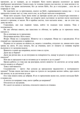 променят, да се тушират, да се изправят. Като моята вродена склонност да правя
прибързани заключения. Самата идея, че толкова години съм мислил, че знам всичко и че
съм бързал да правя заключения, без да питам Кейт, без да я изслушам… сега ми се
повръща от това.
Но чувството ми за притежание, инатът на Кейт, съревнованието между нас — те са
прекалено голяма част от това, което сме, за да бъдат напълно изкоренени.
Нещо като целулит. Една жена може да прекара целия ден в спацентъра намазана с
кал и увита във водорасли. Може да изхарчи цяло състояние за всички онези магически
мазила и кремове, и маски. Но в крайна сметка, тази нагъната кожа… ще си стои там,
даже ще виси.
Съжалявам, ако съм първият човек, който ти поднася тази новина. Това е
положението.
Но ако обичаш някого, ако наистина го обичаш, ти трябва да го приемеш такъв,
какъвто е.
Не се опитваш да го променяш.
Получаваш всичко. Като пакет.
Второ: Нищо не е съвършено. Животът не е съвършен. Нищо не е предвидимо. И не
очаквай да е предвидимо и перфектно.
Плуваш си из океана на живота си, водата е спокойна, отпуснат си, нямаш нито една
грижа на света. И след минута, без да очакваш, като от нищото се появява мъртво
вълнение и те засмуква надолу.
Важното е какво ще направиш, когато това се случи.
Дали ще се бориш?
Дали ще риташ яко, за да изплуваш на повърхността, макар че ръцете и краката ти са
омалели?
Или ще се предадеш и ще се оставиш да те засмуче и да те удави?
Цялата работа е в това как ще реагираш, когато животът ти достигне до остър завой,
когато нещата се обърнат?
Това е най-важното.
Следователно — трето: Ако успееш да преодолееш трудностите и неочакваното
цунами? Тогава онази светлина в края на тунела си заслужава всички лайна, през които
ще минеш, за да достигнеш до нея.
Ето това никога няма да забравя. И си го припомням всеки път, когато погледна Кейт
и нашия син.
А когато си направил това, което трябва да направиш?
Отплатата си заслужава.
И е далеч по-ценна и значима, отколкото някога си очаквал.
 