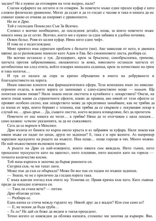 заедно? Не е нужно да отговарям на този въпрос, нали?
Слагам куфарите на леглото и ги отварям. За повечето мъже един празен куфар е като
сложно физическо уравнение. Могат да седят и да го гледат с часове и така и никога да не
схванат какво се очаква да направят с уравнението.
Но не и Дрю.
Той е господин Помислил Съм За Всичко.
Сложил е всичко необходимо, до последния детайл, неща, за които повечето мъже
никога няма да се сетят. Всичко, което ми е нужно за една забавна и удобна почивка.
Освен бельо. Ровя из целия куфар. Няма нито един чифт.
И това не е недоглеждане.
Моят приятел има сериозен проблем с бельото (ми). Ако зависеше от него, и двамата
щяхме да се разхождаме наоколо като Адам и Ева. Без смокиновите листа, разбира се.
Но всичко останало е тук. Дезодорант, крем за бръснене, самобръсначка, гримове,
хапчета против забременяване, овлажнител за кожа, няколкото останали хапчета от
антибиотика ми след отита, който изкарах миналата седмица, крем за почистване на грим
и така нататък…
И тук се налага да спра за кратко обръщение в името на добруването и
благоденствието на хората.
Имам няколко клиенти във фармацевтичната сфера. Тези компании имат по няколко
огромни отдела, в които хората се занимават с едно-единствено нещо — пишат. Ще
попиташ какво пишат? Нали знаеш онези листчета в кутийките с лекарствата? Онези, на
които пише какви са страничните ефекти, какво да правиш, ако някой от тези ефекти се
проявят особено силно, как лекарството може да предизвика замайване, как не трябва да
се взема от хора, които боравят с техника, как трябва да се свържем с лекуващия лекар в
случай на… дрън-дрън… Да, същото листче, което веднага изхвърляме, без да прочетем.
Повечето от нас никога не четат… а трябва! Няма да те отегчавам с цяла лекция…
само казвам: четете указанията, за да не съжалявате.
Сега да се върнем в Мексико.
Дрю излиза от банята по кърпа около кръста и аз забравям за куфара. Нали знаеш как
някои мъже си падат по цици, други по задници? Е, така е и при жените. Аз например
харесвам мускулите на ръцете на мъжете. Има нещо… нещо горещо в тях. Много мъжко.
По най-мъжествения възможен начин.
А ръцете на Дрю са най-изящните, които някога съм виждала. Нито тънки, нито
прекалено мускулести като на щангист, нито плешиви, нито космати като на горила —
точното количество косми.
Той маха кърпата и започва да бърше раменете си.
Сигурна съм, че ми текат лиги.
Може пък да съм се объркала? Може би все пак си падам по мъжки задници.
— Знаеш, че не е прилично да гледаш хората така.
С мъка вдигам поглед към очите му. Усмихва се. Правя крачка към него. Като лъвица
преди да нападне плячката си.
— Така ли стана вече? — питам.
Дрю облизва устни.
— Разбира се.
Една капка се стича между гърдите му. Някой друг да е жаден? Или съм само аз?
— Е, не искам да бъда груба…
– Ти ли? Не дай си боже да видим и такъв прецедент.
Точно когато се навеждам да оближа капката, стомахът ми започва да къркори. Яко.
 