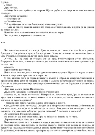 Шумно.
Гррррр.
Дрю се смее.
— Може би първо трябва да те нахраня. Ще ти трябва доста енергия за това, което съм
планирал.
Хапя устни в очакване.
— Планирал си?
— За теб винаги.
Той ме обръща с лице към банята и ме пляска по дупето.
— Сега си занеси вкусния задник под душа, да отиваме да ядем и после да се чукаме
до изгрев-слънце.
Всъщност не е толкова прям и нетактичен, колкото звучи.
Хм, да, прав си, вероятно е точно такъв.
* * *
Час по-късно отиваме на вечеря. Дрю ме изненада с нова рокля — бяла, с рязана
бродерия и голи рамене и сутиен без презрамки. Пада съвсем малко над коляното. Косата
ми е пусната, леко начупена, точно както той я харесва.
А той… е… не мога да откъсна очи от него. Бежово-кафяви летни панталони,
безупречна бяла риза, оставил е горните две копчета разкопчани и е навил ръкавите до
под лактите.
Прелест!
Пристигаме в ресторанта.
Винаги съм считала, че латино културата е много интересна. Музиката, хората — така
жизнени, енергични, чувствителни, страстни.
С тези епитети мога да опиша и мястото, където е избрал да вечеряме. Светлината е
приглушена. Идва само от свещите на масите и малките блещукащи светлинки на тавана.
В ъгъла на заведението свири оркестър в многокамерен състав. Музиката е ритмична и
ободряваща.
Дрю иска маса за двама. На испански.
Да, говори испански. И френски. И сега учи японски.
Мислиш ли, че гласът му е секси? Повярвай ми, докато не чуеш Дрю да ти шепти на
чужд език някакви неща, от които можеш да се изчервиш, не знаеш какво е истинското
значение на думата „еротика“.
Тръгваме след едрата чернокоса жена към масата в дъното.
Сега, да спрем само за секунда. Огледай се и виж реакцията на жените. Забелязваш ли
как няма жена, която да не се обърне да го огледа. Виждаш ли как го гледат с око на
ценители, които веднага забелязват редкия експонат? А поканата в очите им?
Аз забелязвам. Винаги забелязвам.
Но знаеш ли кое е по-странното: Дрю не забелязва. Защото не ги гледа.
Дори не ги вижда. Нито една от тях.
Към мъжете, които четат в момента: ако си мислите, че няма нищо лошо да гледаш и
да плакнеш окото, нека ви кажа, че дълбоко грешите. Защото ние жените си мислим, че
освен че се наслаждавате на гледката, в същото време правите сравнения и понякога може
би разбирате, че нещо ни липсва, примерно не сме достатъчно хубави. А това боли. Както
 