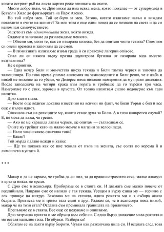 когато острият ръб на листа хартия реже зеницата на окото.
Много добре знам, че Дрю може да има всяка жена, която пожелае — от супермодел в
Бевърли Хилс до фризьорката на Парк Авеню.
Но той избра мен. Той се бори за мен. Затова, когато излизаме навън и виждам
погледите в очите на жените? За мен това е още един повод да се похваля на света и да си
напомпам самочувствието.
Защото аз съм единствената жена, която вижда.
Сядаме и започваме да разглеждаме менюто.
— Обясни ми, моля те, как си изкарала колежа, без да опиташ чиста текила? Спомням
си онези времена и започвам да се смея.
— В гимназията излизахме извън града и си правехме лагерни огньове.
Спал ли си някога върху празна двулитрова бутилка от газирана вода вместо
възглавница?
Не е приятно.
— Една вечер Били и момчетата пиеха текила и Били глътна червея и започна да
халюцинира. По това време учихме анатомия на земноводните и Били реши, че е жаба и
никой не можеше да го убеди, че Делорес няма никакви намерения да му прави дисекция.
После заподскача на четири крака към гората и трябваше да го търсим три часа.
Намерихме го с език, заровен в пръстта. От тогава изпитвам силно недоверие към тази
напитка.
Дрю клати глава.
— Което още веднъж доказва известния на всички ни факт, че Били Уорън е бил и все
още е пълен идиот.
Свикнала съм на реакциите му, когато стане дума за Били. А в този конкретен случай?
Е, не мога да кажа, че греши.
— Ако не ме караш да лапам червея, ще опитам — съгласявам се.
Очите му грейват като на малко момче в магазин за велосипеди.
— Нали знаеш какво означава това?
— Какво?
Той мърда палаво вежди и казва:
— Ще ти покажа как се пие текила от пъпа на жената, със солта по корема й и
лимончето в устата й.
* * *
Макар и да не вярвам, че трябва да си пил, за да правиш страхотен секс, малко алкохол
в кръвта никак не вреди.
С Дрю сме в асансьора. Прибираме се в стаята си. И двамата сме малко повече от
подпийнали. Направо сме се напили с тая текила. Усещам я върху езика му — горчива с
лек привкус на цитрус. Заковава ме на стената, вдига роклята ми и я събира около
бедрата. Притиска ме и трием тела един в друг. Радвам се, че в асансьора няма никой,
макар че на този етап? Отдавна съм преминала границата на приличието.
Препъваме се в стаята. Все още се целуваме и опипваме.
Дрю затръшва вратата и ме обръща към себе си. С едно бързо движение маха роклята и
ме оставя напълно гола. По обувки. Разбира се!
Облягам се на лакти върху бюрото. Чувам как разкопчава ципа си. И веднага след това
 