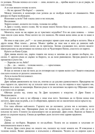 го усещам. Плъзва пениса си в мен — леко, колкото да… пробва водите и да се увери, че
съм готова.
А аз съм винаги готова за него.
— Не ме дразни! По-бързо! — скимтя.
Между текилата и асансьора съм успяла да се възбудя повече от очакваното. Нов
рекорд по бързо възбуждане.
Изпитвам нужда! Той тласка леко и ме изпълва.
Въздъхвам.
Хората казват, колкото по-голям, толкова по-добре.
А Дрю е голям, много голям. Не че имам много богата база за сравнение, но е… два
пъти по-голям от Били.
Момчета, нали не ви карам да се чувствате неудобно? Ето ви една новина — точно
така мисли една жена. Поне когато не сте наоколо. Но никоя жена няма да ви го каже в
очите.
Но има и още едно „но!“ — не само размерът прави един мъж добър в леглото. Има и
други неща. Има темпо… ритъм. Мъжът трябва да знае как и кога да докосне най-
еротичните точки и колко силно да ги притиска. Затова следващия път, когато видите
някоя реклама за увеличаване на пениса или за Чудотворен Пенис, спестете си парите.
Купете си Кама Сутра.
Дрю хваща косата ми, дърпа главата ми назад и започва да се движи по-бързо, по-
силно. С другата ръка се държи за бюрото, за да пази равновесие. Целува рамото ми и
прошепва в ухото ми.
— Харесва ли ти, бебо?
— Да… да… много… толкова много… — простенвам.
Бюрото започва да се тресе.
И пак се питам и пак не мога да си отговоря как го прави всеки път! Защото изведнъж
съм като излязла от релсите локомотив.
Летя в пълна безтегловност.
И е божествено.
Дрю забавя движенията на таза си, опитва се да удължи удоволствието. Придърпва ме
към гърдите си, пръстите му се плъзгат като кънки за лед по корема и към гърдите ми,
обхваща ги и леко ги масажира. Вдигам ръце и ги заключвам зад врата му. Обръщам глава
и устните ни се срещат.
Обичам устата му, езика му. За Дрю целувката е изкуство. А Дрю Еванс е
Микеланджело.
Той излиза от мен и ме обръща с лице към него. Започвам да го бутам назад към
леглото. Дрю сяда на ръба, а аз го обкрачвам, краката ми са заключени около кръста му.
О, Господи, да!
Ето така обичам най-много. Гърдите ми до неговите, устата ми в неговата, нито
сантиметър между нас. Прокарвам ръка по пениса му, нагласям го под себе си и се
плъзгам по него. Стените на влагалището ми се разпъват. Дрю стене. Вдигам се бавно и
рязко се спускам надолу. Сякаш да пробвам дали леглото има здрави пружини.
Скръц.
Скръц.
Движа се по-бързо. Вкарвам го по-дълбоко. Телата ни са влажни и хлъзгави от
мексиканската влага и жега.
И после Дрю слага ръце на лицето ми, палците му галят кожата ми. И изведнъж е
толкова нежен. Всяко движение е изпълнено с обожание. Челата ни са опрени едно в
 