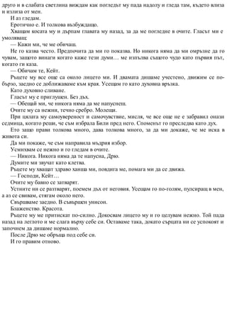 друго и в слабата светлина виждам как погледът му пада надолу и гледа там, където влиза
и излиза от мен.
И аз гледам.
Еротично е. И толкова възбуждащо.
Хващам косата му и дърпам главата му назад, за да ме погледне в очите. Гласът ми е
умоляващ:
— Кажи ми, че ме обичаш.
Не го казва често. Предпочита да ми го показва. Но никога няма да ми омръзне да го
чувам, защото винаги когато каже тези думи… ме изпълва същото чудо като първия път,
когато ги каза.
— Обичам те, Кейт.
Ръцете му все още са около лицето ми. И двамата дишаме учестено, движим се по-
бързо, заедно се доближаваме към края. Усещам го като духовна връзка.
Като духовно сливане.
Гласът му е приглушен. Без дъх.
— Обещай ми, че никога няма да ме напуснеш.
Очите му са нежни, течно сребро. Молещи.
При цялата му самоувереност и самочувствие, мисля, че все още не е забравил онази
седмица, когато реши, че съм избрала Били пред него. Споменът го преследва като дух.
Ето защо прави толкова много, дава толкова много, за да ми докаже, че ме иска в
живота си.
Да ми покаже, че съм направила мъдрия избор.
Усмихвам се нежно и го гледам в очите.
— Никога. Никога няма да те напусна, Дрю.
Думите ми звучат като клетва.
Ръцете му хващат здраво ханша ми, повдига ме, помага ми да се движа.
— Господи, Кейт…
Очите му бавно се затварят.
Устните ни се разтварят, поемем дъх от неговия. Усещам го по-голям, пулсиращ в мен,
а аз се свивам, стягам около него.
Свършваме заедно. В съвършен унисон.
Блаженство. Красота.
Ръцете му ме притискат по-силно. Докосвам лицето му и го целувам нежно. Той пада
назад на леглото и ме слага върху себе си. Оставаме така, докато сърцата ни се успокоят и
започнем да дишаме нормално.
После Дрю ме обръща под себе си.
И го правим отново.
 