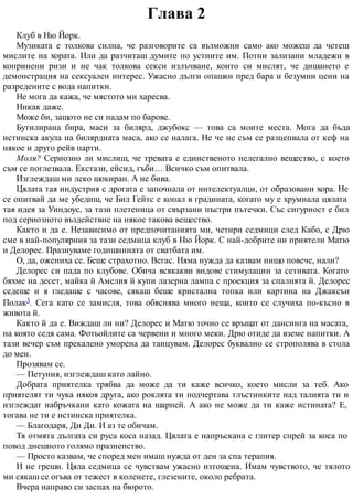 Глава 2
Клуб в Ню Йорк.
Музиката е толкова силна, че разговорите са възможни само ако можеш да четеш
мислите на хората. Или да разчиташ думите по устните им. Потни зализани младежи в
копринени ризи и не чак толкова секси излъчване, които си мислят, че дишането е
демонстрация на сексуален интерес. Ужасно дълги опашки пред бара и безумни цени на
разредените с вода напитки.
Не мога да кажа, че мястото ми харесва.
Никак даже.
Може би, защото не си падам по барове.
Бутилирана бира, маси за билярд, джубокс — това са моите места. Мога да бъда
истинска акула на билярдната маса, ако се налага. Не че не съм се разцепвала от кеф на
някое и друго рейв парти.
Моля? Сериозно ли мислиш, че тревата е единственото нелегално вещество, с което
съм се поглезвала. Екстази, ейсид, гъби… Всичко съм опитвала.
Изглеждаш ми леко шокиран. А не бива.
Цялата тая индустрия с дрогата е започнала от интелектуалци, от образовани хора. Не
се опитвай да ме убедиш, че Бил Гейтс е копал в градината, когато му е хрумнала цялата
тая идея за Уиндоус, за тази плетеница от свързани пъстри пътечки. Със сигурност е бил
под сериозното въздействие на някое такова вещество.
Както и да е. Независимо от предпочитанията ми, четири седмици след Кабо, с Дрю
сме в най-популярния за тази седмица клуб в Ню Йорк. С най-добрите ни приятели Матю
и Делорес. Празнуваме годишнината от сватбата им.
О, да, ожениха се. Беше страхотно. Вегас. Няма нужда да казвам нищо повече, нали?
Делорес си пада по клубове. Обича всякакви видове стимулации за сетивата. Когато
бяхме на десет, майка й Амелия й купи лазерна лампа с проекция за спалнята й. Делорес
седеше и я гледаше с часове, сякаш беше кристална топка или картина на Джаксън
Полак3. Сега като се замисля, това обяснява много неща, които се случиха по-късно в
живота й.
Както й да е. Виждаш ли ни? Делорес и Матю точно се връщат от дансинга на масата,
на която седя сама. Фотьойлите са червени и много меки. Дрю отиде да вземе напитки. А
тази вечер съм прекалено уморена да танцувам. Делорес буквално се строполява в стола
до мен.
Прозявам се.
— Петуния, изглеждаш като лайно.
Добрата приятелка трябва да може да ти каже всичко, което мисли за теб. Ако
приятелят ти чука някоя друга, ако роклята ти подчертава тлъстинките над талията ти и
изглеждат набръчкани като кожата на шарпей. А ако не може да ти каже истината? Е,
тогава не ти е истинска приятелка.
— Благодаря, Ди Ди. И аз те обичам.
Тя отмята дългата си руса коса назад. Цялата е напръскана с глитер спрей за коса по
повод днешното голямо празненство.
— Просто казвам, че според мен имаш нужда от ден за спа терапия.
И не греши. Цяла седмица се чувствам ужасно изтощена. Имам чувството, че тялото
ми сякаш се огъва от тежест в коленете, глезените, около ребрата.
Вчера направо си заспах на бюрото.
 