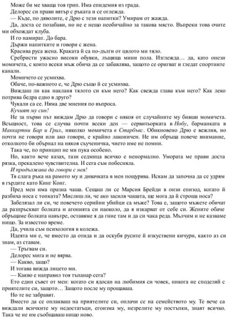 Може би ме хваща тоя грип. Има епидемия из града.
Делорес си прави вятър с ръката и се оглежда.
— Къде, по дяволите, е Дрю с тези напитки? Умирам от жажда.
Да, доста се позабави, но не е нещо необичайно за такова място. Въпреки това очите
ми обхождат клуба.
И го намират. До бара.
Държи напитките и говори с жена.
Красива руса жена. Краката й са по-дълги от цялото ми тяло.
Сребристи ужасно високи обувки, лъщяща мини пола. Изглежда… да, като онези
момичета, с които всеки мъж обича да се забавлява, защото се оригват и гледат спортните
канали.
Момичето се усмихва.
Обаче, по-важното е, че Дрю също й се усмихва.
Виждаш ли как накланя тялото си към него? Как свежда глава към него? Как леко
потрива бедра едно в друго?
Чукали са се. Няма две мнения по въпроса.
Кучият му син!
Не за първи път виждам Дрю да говори с някоя от случайните му бивши момичета.
Всъщност, това се случва почти всеки ден — сервитьорката в Нобу, барманката в
Маккартни Бар и Грил, няколко момичета в Старбъкс. Обикновено Дрю е вежлив, но
почти не говори или ако говори, е крайно лаконичен. Не им обръща повече внимание,
отколкото би обърнал на някоя съученичка, чието име не помни.
Така че, по принцип не ми пука особено.
Но, както вече казах, тази седмица всичко е ненормално. Умората ме прави доста
рязка, прекалено чувствителна. И сега съм побесняла.
И продължава да говори с нея!
Тя слага ръка на рамото му и дивачката в мен пощурява. Искам да започна да се удрям
в гърдите като Кинг Конг.
Пред мен има празна чаша. Сещаш ли се Марсия Брейди в онзи епизод, когато й
разбиха носа с топката? Мислиш ли, че ако засиля чашата, ще мога да й строша носа?
Забелязал ли си, че повечето серийни убийци са мъже? Това е, защото мъжете обичат
да разпръскват болката и агонията си наоколо, да я изкарват от себе си. Жените обаче
обръщаме болката навътре, оставяме я да гние там и да си чака реда. Мълчим и не казваме
нищо. За известно време.
Да, учила съм психология в колежа.
Идеята ми е, че вместо да отида и да оскубя русите й изкуствени кичури, както аз си
знам, аз ставам.
— Тръгвам си.
Делорес мига и не вярва.
— Какво, защо?
И тогава вижда лицето ми.
— Какво е направил тоя тъпанар сега?
Ето един съвет от мен: когато си ядосан на любимия си човек, никога не споделяй с
приятелите си, защото… Защото после му прощаваш.
Но те не забравят.
Вместо да се оплакваш на приятелите си, оплачи се на семейството му. Те вече са
виждали всичките му недостатъци, егоизма му, незрелите му постъпки, знаят всичко.
Така че не им съобщаваш нищо ново.
 