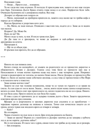 Поклащам глава.
— Нищо… Просто съм… изморена.
Тя ме гледа все така изумено. И погледът й проследява моя, защото аз все още гледам
към бара. Госпожица Дълги Крака отмята глава назад и се смее. Перфектни бели зъби.
Очевидно булимията не е унищожила емайла. Все още.
Делорес се обръща към съпруга си.
— Матю, заминавай да прибереш приятеля си, защото след малко ще ти трябва кофа и
парцал да го събираш.
Вдигам брадичка и упорствам като дете.
— Не, Матю, не ходи никъде. Очевидно е щастлив там, където си е. Защо да го водим
тук насила.
Незряло? Да. Може би.
Пука ли ми? Не.
Матю гледа ту мен, ту нея. И после хуква към Дрю.
Ди Ди така го е дресирала, че може да засрами и най-добрия специалист по
дресировка на кучета.
Прегръщам я.
— Ще ти се обадя утре.
И тръгвам към вратата, без да се обръщам.
* * *
Никога не съм живяла сама.
Когато станах на осемнайсет, от къщата на родителите си се преместих директно в
общежитието. Живях с Делорес. Година след това Били се премести при нас в
Пенсилвания и тогава взехме огромна къща под наем с още четирима души. Покривът
течеше и радиаторите не топлеха, но наемът беше нисък. После Делорес се премести в Ню
Йорк и с Били си наехме наше собствено жилище, а след това се преместихме в Ню Йорк
и останалото вече е известно.
Защо казвам всичко това?
Защото не съм чак толкова независима, нищо че се тупам по гърдите и се правя на
смела. Аз съм една от онези жени. Знаеш… онези, които палят всяка лампа в апартамента,
когато са сами. Които спят при приятелките си, когато гаджетата им не са в града. Никога
не съм била сама. Просто никога не съм била без гадже.
И това е една от причините да се задържа толкова дълго с Били. Защото предпочитах
изветряла връзка пред никаква.
Връщам се в апартамента и тръгвам директно към спалнята и се преобличам —
черешово червено долнище на пижама и тениска. Точно съм почистила лицето си от
грима, когато чувам как входната врата се отваря и затваря.
— Кейт?
Не отговарям.
Чувам стъпките му към хола и после Дрю изпълва рамката на банята.
— Защо си тръгна? Върнах се с напитките и Делорес започна да ме замерва с кубчета
лед и да ме нарича „купчина лайно“.
Не го поглеждам. И гласът ми е суров, сякаш тонът ми трябва да му каже да се разкара.
— Бях изморена.
 