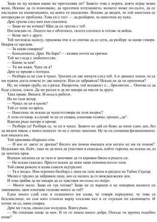 Защо не му казвам какво ме притеснява ли? Защото това е играта, която играе всяка
жена. Искаме да го измъчваме, да проточим изтезанието, колкото може по-дълго, да се
насладим на инквизицията, на която го подлагаме. Искаме да видим, че той наистина се
интересува от проблема. Това си е тест — да разберем, че наистина му пука.
Дрю тръгва след мен към спалнята.
— Защо не ме изчака? Щях да си тръгна с теб.
Поглеждам го. Лицето ми е обтегнато, тялото стегнато и готово за война.
— Беше зает с друго.
Той поглежда надолу, присвива очи и се опитва да се сети, да разбере за какво говоря.
Накрая се предава.
— За какво говориш?
— Блондинката, Дрю. На бара? — казвам почти на срички.
Той ме гледа с любопитство.
— Какво за нея?
— Ти ми кажи. Чука ли я?
Дрю се мръщи с погнуса.
— Разбира се не съм я чукал. Тръгнах си две минути след теб. А и двамата знаем, че са
ми нужни доста повече от две минути. Или си забравила? Искаш ли да ти припомня?
Не, не говори грубо, не е рязък. Напротив, той всъщност е… брилянтен… Опитва се да
бъде сладък, секси. Да ме разсее и да ме накара да мисля за друго.
Така прави. Винаги. И винаги работи.
Но не тази вечер.
— Чукал ли си я преди?
Той се чеше по врата.
— Наистина ли искаш да чуеш отговора на този въпрос?
А този отговор, в случай че не се сещаш, означава голямо, гръмко „да“.
Вдигам ръце нагоре и крещя:
— Разбира се! Разбира се, че си я чукал. Защото не дай си боже да мине един ден, без
да видим някоя, с която пенисът ти не е лично запознат. Не че си спомняш физиономиите
или имената им.
Той присвива объркано очи.
— И кое от двете те дразни? Когато им помня имената или когато не им ги помня?
Подскажи ми, Кейт, така че да мога да участвам в скандала, който търсиш, но искаш ли, аз
да започна пръв.
Вземам лосиона си за тяло и започвам да го втривам бясно в ръцете си.
— Не искам скандал. Просто искам да знам защо помниш точно тази.
Той свива рамене и казва съвсем неутрално:
— Тя е модел. Има огромен билборд с лика на тази жена в средата на Таймс Скуеър.
Малко е трудно да забравиш лице, ако се налага да го виждаш всеки ден.
И това трябва да ме накара да се чувствам толкова по-добре.
— Много мило. Защо си тук тогава? Защо не се върнеш и не намериш малкото си
завоевание, щом означава толкова много за теб?
Един много слаб глас в съзнанието ми казва, че говоря неразумно, че това са
безсмислици, но съм като стъпила върху хлъзгава кал и се спускам по свлачището. И
почне ли се, няма спирка.
Дрю ме гледа, сякаш съм полудяла. Вдига ръка.
— Не означава нищо за мен. И ти го знаеш много добре. Откъде ти хрумна подобно
нещо?
 