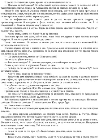 И после се сеща нещо, прави крачка назад и внимателно пита:
— Цикълът ти наближава? Не побеснявай, просто питам, защото от начина по който
реагираш напоследък, мисля, че Александра трябва да отстъпи титлата си на теб.
Може би има право. В училище имаше един коридор, който винаги беше претъпкан в
междучасията. Знаех, че цикълът ми наближава, когато усетех онзи порив да забия молива
си във врата на човека, който върви пред мен.
Но, за информация на мъжете: дори и да сте хиляда процента сигурни, че
предменструалният й синдром е факт, никога, при никакви обстоятелства не й го
споменавайте. Това ще свърши много, много зле.
Вдигам обувката си и я мятам. Удрям го право между красивите ярки очи. Ръцете му
политат към челото.
— Какво става, мамка му. Казах ти да не откачаш.
Във всяка връзка има един, който вика, мята неща по другия и чупи каквото намери
под ръка. В нашия случай това очевидно съм аз.
Но не съм виновна. Не можеш да виниш ракетата, че е излетяла, след като някой й е
натиснал всички копчета.
Вземам другата обувка и мятам и нея. Дрю взема една възглавница и я използва като
щит. Правя крачка назад към дрешника, за да взема още амуниции, но той грабва ръката
ми, преди да се докопам.
— Ще спреш ли вече, мамка му? Защо си такава?
Искам да го убия с поглед.
— Защото не ти пука! Аз съм в нервен срив, а на теб и грам не ти пука!
Очите му ме гледат с изумление близко до шок.
— Разбира се, че ми пука! Нали към моята глава летят тези обувки „Джими Чу“! Като
китайски звезди.
— Ако ти пука, защо не се извиниш тогава?!
— Защото не съм направил нищо! Няма проблем да лазя на колене и да моля, когато
съм сгафил, но при положение че не съм направил нищо и ако си мислиш, че ще те моля
само защото хормоните ти са обезумели, значи съвсем си откачила, мила.
Изскубвам се от него, удрям го в гърдите с две ръце.
— Добре. Няма проблем, Дрю. Не ми пука вече. Прави каквото знаеш.
Грабвам едно одеяло и една възглавница и му ги бутам в ръцете.
— Но едно е сто процента сигурно! Няма да спиш при мен, след като си решил да си
правиш каквото си искаш. Махай се, излизай.
Той поглежда одеялото и възглавницата и тогава чертите му се изглаждат. Изглежда
спокоен. Истински спокоен. Страшно спокоен. Като преди буря.
— Никъде няма да ходя.
Той се хвърля на леглото и разперва ръце и крака като дете, легнало на снега и прави
ангелче.
— По една огромна случайност, аз обичам това легло. Удобно е. Уютно. Имам
страхотни спомени тук. И това е единственото място, на което ще спя.
Когато Дрю стане такъв — инат като дете, няма никакъв смисъл да се спори с него.
Понякога мисля, че е готов абсолютно на всичко, за да стане на неговото. Издърпвам
възглавницата изпод главата му. Той ме гледа и пита:
— Какво правиш?
— Казах, че няма да спя при теб. Ако не искаш канапето, аз ще спя там.
Той сяда.
— Това е пълна лудост, Кейт. Кажи ми, моля те, че осъзнаваш, че това е пълна лудост!
 