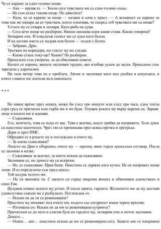 Че се караме за едно голямо нищо.
— Аха — крещя аз. — Значи сега чувствата ми са едно голямо нищо.
— Не съм казал такова нещо. По дяволите!
— Каза, че се караме за нищо — казвам и соча с пръст. — А всъщност се караме за
това как ме накара да се чувствам, което означава, че според теб чувствата ми са нищо?
Устата му се отваря и затваря. Като риба на суша.
— Сега вече нищо не разбирам. Нямам никаква идея какво става. Какво говориш?
Затварям очи. И изведнъж гневът ми се пука като балон.
И на негово място се надува нов балон — пълен с болка.
— Забрави, Дрю.
Тръгвам по коридора, но гласът му ме следва.
— Какво стана току-що? Какво? Не разбирам.
Прекалено съм уморена, за да обяснявам повече.
Когато се караме, винаги заспивам трудно, ако изобщо успея да заспя. Прекалено съм
заредена с адреналин.
Но тази вечер това не е проблем. Лягам и заспивам като под упойка в секундата, в
която главата ми докосва възглавницата.
* * *
По някое време през нощта, може би след три минути или след три часа, една топла
едра гръд се притиска към гърба ми и ме буди. Усещам ръката му върху корема си. Заравя
лице в косата ми и вдишва.
— Съжалявам.
Ето, момчета, това се иска от вас. Това е всичко, което трябва да направите. Тези думи
са наистина магически. Чрез тях се преминава през всяка пречка и преграда.
Дори и през ПМС.
Обръщам се в ръцете му и поглеждам в очите му.
— За какво съжаляваш?
Лицето на Дрю е объркано, очите му — празни, явно търси правилния отговор. После
се засмива и казва:
— Съжалявам за всичко, за което искаш да съжалявам.
Засмивам се, но думите му са искрени.
— Не, аз съжалявам. Прав беше. Наистина се държах като кучка. Не си направил нищо
лошо. И аз определено съм пред цикъл.
Той целува челото ми.
— Не си виновна ти. С цялото си сърце хвърлям вината и обвинявам единствено и
само Ева.
Целувам нежно меките му устни. И после шията, гърдите. Желанието ми да му доставя
удоволствие съвсем ме е разбудило. Поглеждам го.
— Искаш ли да ти се реванширам?
Пръстите му минават под очите ми, където със сигурност имам черни кръгове.
— Изтощена си. Искаш ли да ми се реваншираш сутринта?
Притискам се до него и слагам буза на гърдите му, затварям очи и почти заспивам.
Докато…
— Освен… ако… наистина искаш да ми се реваншираш сега. Защото ако го направиш
 