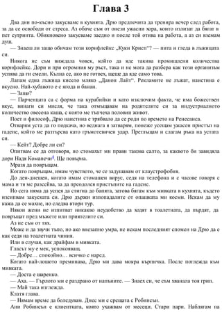 Глава 3
Два дни по-късно закусваме в кухнята. Дрю предпочита да тренира вечер след работа,
за да се освободи от стреса. Аз обаче съм от онези ужасни хора, които излизат да бягат в
пет сутринта. Обикновено закусваме заедно и после той отива на работа, а аз си вземам
душ.
— Знаеш ли защо обичам този корнфлейкс „Куки Крисп“? — пита и гледа в лъжицата
си.
Никога не съм виждала човек, който да яде такива промишлени количества
корнфлейкс. Дори и при огромния му ръст, така и не мога да разбера как този организъм
успява да ги смели. Кълна се, ако не готвех, щеше да яде само това.
Лапам една лъжица кисело мляко „Данон Лайт“. Рекламите не лъжат, наистина е
вкусно. Най-хубавото е с ягода и банан.
— Защо?
— Парченцата са с форма на курабийки и като изключим факта, че има божествен
вкус, винаги си мисля, че така отмъщавам на родителите си за индустриалното
количество овесена каша, с която ме тъпчеха половин живот.
Поет и философ, Дрю наистина е трябвало да се роди по времето на Ренесанса.
Отварям уста да го подкача, но веднага я затварям, понеже усещам ужасен пристъп на
гадене, който ме разтърсва като гръмотевичен удар. Преглъщам и слагам ръка на устата
си.
— Кейт? Добре ли си?
Опитвам се да отговоря, но стомахът ми прави такова салто, за каквото би завидяла
дори Надя Команечи4. Ще повърна.
Мразя да повръщам.
Когато повръщам, имам чувството, че се задушавам от клаустрофобия.
До ден-днешен, когато имам стомашен вирус, седя на телефона и с часове говоря с
мама и тя ме разсейва, за да преодолея пристъпите на гадене.
Но сега няма да успея да стигна до банята, затова бягам към мивката в кухнята, където
изсипвам закуската си. Дрю държи изпопадалите от опашката ми косми. Искам да му
кажа да се махне, но следва втори тур.
Някои жени не изпитват никакво неудобство да ходят в тоалетната, да пърдят, да
повръщат пред мъжете или приятелите си.
Аз не съм от тях.
Може и да звучи тъпо, но ако внезапно умра, не искам последният спомен на Дрю да е
как седя на тоалетната чиния.
Или в случая, как драйфам в мивката.
Гласът му е мек, успокояващ.
— Добре… спокойно… всичко е наред.
Когато най-лошото преминава, Дрю ми дава мокра кърпичка. После поглежда към
мивката.
— Доста е шаренко.
— Аха. — Гърлото ми е раздрано от напъните. — Знаех си, че съм хванала тоя грип.
— Май така изглежда.
Клатя глава.
— Нямам време да боледувам. Днес ми е срещата с Робинсън.
Ани Робинсън е клиентката, която ухажвам от месеци. Стари пари. Наблягам на
 