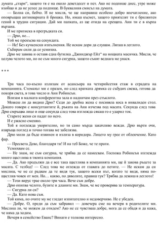 думата „стари“, защото тя е на около деветдесет и пет. Ако не подпише днес, утре може
изобщо и да не успее да подпише. В буквалния смисъл на думата.
— Болна си, бебчо. И не мисля, че ще направиш особено добро впечатление, ако
оповръщаш антикварната й брошка. Но, имаш късмет, защото приятелят ти е брилянтен
гений в трудни ситуации. Дай ми папката, аз ще отида на срещата. Ани ти е в кърпа
вързана.
И ме притиска в прегръдката си.
— Дрю, не…
Той ме прекъсва на секундата.
— Не! Без кучкенски изпълнения. Не искам дори да слушам. Лягаш в леглото.
Събирам сили да се усмихна.
Дрю ме завива и оставя една бутилка „Джинджър Ейл“ на нощната масичка. Мисля, че
целува челото ми, но не съм много сигурна, защото сънят веднага ме унася.
* * *
Три часа по-късно излизам от асансьора на четирийсетия етаж в сградата на
компанията. Стомахът ми е празен, но след кратката дрямка се събудих свежа, готова да
покоря света, в това число и Ани Робинсън.
Влизам в малката конферентна зала и надничам през стъклото.
Можеш ли да видиш Дрю? Седи до дребна жена с посивяла коса в инвалиден стол.
Докато говори с консултантите й, ръката на Ани изчезва под масата. Секунда след това
Дрю смръщва лице и още секунда след това изглежда сякаш го е ударил ток.
Старите жени си падат по него.
И е ужасно смешно.
Той я поглежда укорително, но тя само мърда закачливо вежди. Дрю върти очи,
извръща поглед и точно тогава ме забелязва.
Дрю моли да бъде извинен и излиза в коридора. Лицето му грее от облекчение. Като
фар.
— Пресвета Дево, благодаря ти! И на теб Боже, че те прати.
Усмихвам се.
— Не знам, не съм сигурна, че трябва да се намесвам. Госпожа Робинсън изглежда
много щастлива в твоята компания.
— Да. Ако продължи да е все така щастлива в компанията ми, ще й закова ръцете за
масата. С телбод! — След това ме оглежда от главата до петите. — Не искам да си
мислиш, че не се радвам да те видя тук, защото всеки път, когато те видя, няма по-
щастлив човек от мен. Но… какво, по дяволите, правиш тук? Трябва да лежиш в леглото!
— Този вирус трае около три часа. Вече съм добре.
Дрю опипва челото, бузите и дланите ми. Знам, че ме проверява за температура.
— Сигурна ли си?
— Да. Като нова съм.
Той кима, но очите му ме гледат изпитателно и недоверчиво. Не е убеден.
— Добре. О, преди да съм забравил — довечера сме на вечеря в родителите ми.
Мислиш ли, че можем да отидем? Ако не се чувстваш добре, мога да се обадя и да кажа,
че няма да ходим.
Вечеря в семейство Еванс? Винаги е толкова интересно.
 