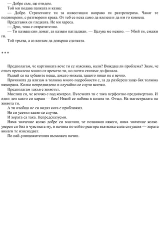 — Добре съм, ще отидем.
Той ми подава папката и казва:
— Добре. Стратегиите ти за инвестиции направо ги разтрепериха. Чакат те
подмокрени, с разтворени крака. От теб се иска само да влезеш и да им го ковнеш.
Представих си гледката. Не ми хареса.
— Дрю, това е отвратително.
— Ти казваш син домат, аз казвам патладжан. — Целува ме нежно. — Убий ги, смажи
ги.
Той тръгва, а аз влизам да довърша сделката.
* * *
Предполагам, че картинката вече ти се изяснява, нали? Виждаш ли проблема? Знам, че
отнех прекалено много от времето ти, но почти стигаме до финала.
Радвай се на хубавите неща, докато можеш, защото нищо не е вечно.
Причината да влизам в толкова много подробности е, за да разбереш защо бях толкова
шокирана. Колко непредвидено и случайно се случи всичко.
Предполагам такъв е животът.
Мислиш си, че всичко е под контрол. Пътечката ти е така перфектно предначертана. И
един ден както си караш — бам! Някой се набива в колата ти. Отзад. На магистралата на
живота ти.
А ти изобщо не си видял кога е приближил.
Не си усетил какво се случва.
И хората са така. Непредсказуеми.
Няма значение колко добре си мислиш, че познаваш някого, няма значение колко
уверен си бил в чувствата му, в начина по който реагира във всяка една ситуация — хората
винаги те изненадват.
По най-унищожителния възможен начин.
 