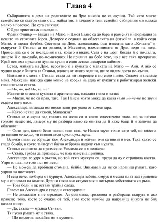 Глава 4
Събиранията в дома на родителите на Дрю никога не са скучни. Тъй като моето
семейство се състои само от… майка ми, в началото тези семейни събирания ми идваха
малко в повечко. Но сега свикнах.
С Дрю пристигаме последни.
Франк Фишър — бащата на Матю, и Джон Еванс са до бара и разменят информация за
цените на стоковата борса. Делорес е седнала на облегалката на фотьойла, в който седи
Матю, и гледат футбол. Сестрата на Дрю, Александра, още известна като „Кучката“ и
съпругът й Стивън са на дивана, а Маккензи, племенницата на Дрю, седи на пода.
Променила се е от последния път, когато я видях. Сега е на шест. Косата й е по-дълга,
лицето й е по-слабо, по-момичешко. Не прилича на бебе вече, но е все така прекрасна.
Край нея има пръснати дузина кукли и един детски лекарски кабинет.
Естел, майката на Дрю, вероятно е в кухнята с майката на Матю — Ани. А ако се
чудиш къде е бащата на Стивън, вдовец от много години, ще го видим доста по-късно.
Влизаме в стаята и Стивън става да ни посрещне с по едно питие. Сядаме и гледаме
мача. Маккензи натиска едно копче на корема на една от куклите и роботизиран женски
глас изпълва стаята.
— Не, не, не! Не, не, не!
Маккензи оглежда куклата с дразнещ глас, накланя глава и казва:
— Мисля, че не си прав, тате. Тая Нанси, която може да казва само не-не-не не звучи
съвсем като мама.
Александра изглежда истински заинтригувана от коментара.
— Какво искаш да кажеш, Маккензи?
Стивън се е скрил зад главата на жена си и клати ожесточено глава, но за негово
голямо нещастие, дъщеря му не разбира какво се опитва да й каже баща й и започва да
обяснява:
— Онзи ден, когато беше навън, тати каза, че Нанси звучи точно като теб, но вместо
да казваш не-не-не, ти казваш само мрън-мрън-мрън.
Всички глави се обръщат към Александра и всички очи са впити в нея. Така както се
гледа бомба, в която таймерът бясно отброява надолу към нулата.
Стивън се опитва да я размекне. Усмихва се и я подкача:
— Скъпа, трябва да признаеш, че има известна прилика.
Александра го удря в ръката, но той стяга мускула си, преди да му е строшила костта.
Удря го пак, но този път по-леко.
— Не можеш да пробиеш стомана, бейби. Внимавай да не си нараниш ръката, като
удряш по пистолета.
И сега вече, по-бърза от куршум, Александра забива юмрук в меката плът зад трицепса
му и го поваля на колене. Дрю го гледа със съчувствие и потърква собствената си ръка.
— Това боли и ще остави трайна следа.
Гласът на Александра е твърд и категоричен:
— Не досаждам и не мрънкам. Аз съм мила, грижовна и разбираща съпруга и ако
правеше това, което се очаква от теб, това което трябва да направиш, никога не бих
казала нищо.
— Да, скъпа — мрънка Стивън.
Тя пуска ръката му и става.
— Ще помогна на майка ми в кухнята.
 
