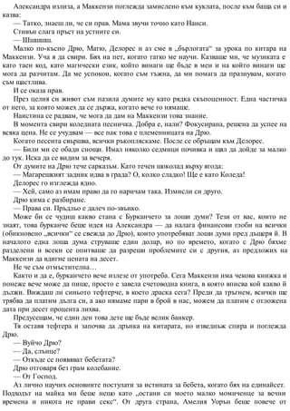 Александра излиза, а Маккензи поглежда замислено към куклата, после към баща си и
казва:
— Татко, знаеш ли, че си прав. Мама звучи точно като Нанси.
Стивън слага пръст на устните си.
— Шшшшш.
Малко по-късно Дрю, Матю, Делорес и аз сме в „бърлогата“ за урока по китара на
Маккензи. Уча я да свири. Бях на пет, когато татко ме научи. Казваше ми, че музиката е
като таен код, като магически език, който винаги ще бъде в мен и на който винаги ще
мога да разчитам. Да ме успокои, когато съм тъжна, да ми помага да празнувам, когато
съм щастлива.
И се оказа прав.
През целия си живот съм пазила думите му като рядка скъпоценност. Една частичка
от него, за която можех да се държа, когато вече го нямаше.
Наистина се радвам, че мога да дам на Маккензи това знание.
В момента свири коледната песничка. Добра е, нали? Фокусирана, решена да успее на
всяка цена. Не се учудвам — все пак това е племенницата на Дрю.
Когато песента свършва, всички ръкопляскаме. После се обръщам към Делорес.
— Били ми се обади снощи. Имал няколко седмици почивка и щял да дойде за малко
до тук. Иска да се видим за вечеря.
От думите на Дрю тече сарказъм. Като течен шоколад върху ягода:
— Магарешкият задник идва в града? О, колко сладко! Ще е като Коледа!
Делорес го изглежда ядно.
— Хей, само аз имам право да го наричам така. Измисли си друго.
Дрю кима с разбиране.
— Права си. Пръдльо е далеч по-звънко.
Може би се чудиш какво стана с Бурканчето за лоши думи? Тези от вас, които не
знаят, това бурканче беше идея на Александра — да налага финансови глоби на всички
(обикновено „всички“ се свежда до Дрю), които употребяват лоши думи пред дъщеря й. В
началото една лоша дума струваше един долар, но по времето, когато с Дрю бяхме
разделени и всеки се опитваше да разреши проблемите си с другия, аз предложих на
Маккензи да вдигне цената на десет.
Не че съм отмъстителна…
Както и да е, бурканчето вече излезе от употреба. Сега Маккензи има чекова книжка и
понеже вече може да пише, просто е завела счетоводна книга, в която вписва кой какво й
дължи. Виждаш ли синьото тефтерче, в което драска сега? Преди да тръгнем, всички ще
трябва да платим дълга си, а ако нямаме пари в брой в нас, можем да платим с отложена
дата при десет процента лихва.
Предусещам, че един ден това дете ще бъде велик банкер.
Тя оставя тефтера и започва да дрънка на китарата, но изведнъж спира и поглежда
Дрю.
— Вуйчо Дрю?
— Да, слънце?
— Откъде се появяват бебетата?
Дрю отговаря без грам колебание.
— От Господ.
Аз лично научих основните постулати за истината за бебета, когато бях на единайсет.
Подходът на майка ми беше нещо като „остани си моето малко момиченце за вечни
времена и никога не прави секс“. От друга страна, Амелия Уорън беше повече от
 
