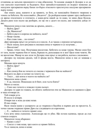отзивчива да запълни празнините в това обяснение. Тя искаше дъщеря й Делорес и аз да
сме напълно подготвени за бъдещето. Към тринайсетгодишната си възраст можехме да
нахлузим презерватив върху банан по-бързо отколкото проститутка нахлузва презерватив
върху пенис.
Ако имате деца, каквото и да правите, за бога, не намесвайте божието творение в
темата за бебетата. Не използвайте „Видеото“. Да разбереш какво правят през свободното
си време пчеличките и птичките, е кажи-речи някой да ти каже, че няма Дядо Коледа.
Децата рано или късно ще разберат, но ще им е далеч по-лесно, ако новината дойде от
вас.
Маккензи кима и пак започва да дрънка, докато…
— Вуйчо Дрю?
— Да, Маккензи?
— Бебето расте в корема на майката, нали?
— Нещо такова.
— Как става това… по-точно?
Дрю прокарва пръст по устната си и мисли. А аз чакам с огромно нетърпение.
— Нали знаеш, като рисуваш и смесваш синьо и червено и се получава…
— Виолетово!
— Браво, точно така. Получаваш виолетово. Бебетата са нещо такова. Малко синя боя
от тати, малко червена боя от мама, бъркаш ги, разклащаш ги и хоп! Цяло ново човече. Но
не виолетово. Макар че ако леля ти Делорес има пръст в тая работа, всичко е възможно.
Делорес му показва среден, той й връща жеста. Маккензи кима и пак се захваща с
китарата.
Минава цяла минута.
— Вуйчо Дрю?
— Да?
— Как синята боя на таткото се смесва с червената боя на майката?
Веждите на Дрю се качват на темето му.
— Тоест… как влиза в тялото на майката ли?
Маккензи маха с ръка:
— Е да, именно. Инжекция ли й бият, или гълта боята?
Матю се киска.
— Само ако таткото е извадил голям късмет.
Делорес го удря по главата, но облите любопитни очи на Маккензи са заковани в Дрю
и чака отговора си.
Той отваря уста.
И после я затваря.
Отваря пак и иска да каже нещо.
И пак спира.
Нали знаеш какво е усещането да се гмурнеш в басейна в първия ден на пролетта. Е,
точно такова гмуркане прави Дрю със следващото си изречение.
— Е… майката и таткото правят секс.
Сега вече няма съмнение. Александра ще го убие. Ще остана вдовица, преди да съм
станала съпруга.
Маккензи гледа объркано:
— Какво е секс?
— Сексът е това нещо, чрез което се правят бебета.
Тя се замисля, кима и казва:
 
