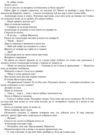 — О, добре тогава.
Майко мила!
А аз си мислех, че матурите в гимназията са били трудни?
Обаче Дрю се справи страхотно, не мислиш ли? Много се разбира с деца. Което е
напълно разбираемо, защото… в много отношения той все още е едно голямо бебе.
Александра влиза в стаята. Изглежда щастлива, след като успя да покаже на Стивън,
че стоманата може да се пробие. И е някак сияйна.
— Какво правите всички тук?
Дрю се усмихва невинно.
— Говорим си за водни боички.
Александра се усмихва и гали косата на дъщеря си.
Секунда по-късно:
— И за секс — добавя Маккензи.
Ръцете на Александра застиват в косата на дъщеря й.
— Чакай… Какво?
Дрю се навежда и прошепва в ухото ми.
— Май най-добре да излизаме от стаята.
Вратата се затваря зад гърба ни и чуваме:
— Дрю!
Александра вече не звучи никак щастлива.
Вечерята е сервирана.
По време на самото хранене не се случва нищо особено, но точно сме започнали с
десерта, когато Александра почуква с лъжица по чашата си.
— Може ли минутка внимание? — Усмихва се на Стивън и продължава: — Маккензи
иска да направи съобщение.
Маккензи става от стола си и заявява:
— Мама и татко правиха секс!
Над цялата маса настава мъртва тишина.
И тогава Матю вдига чаша:
— Поздравления Стивън! Ти си бил като Хелеевата комета — показваш активност на
всеки седемдесет и пет години?
Делорес се смее.
Джон се покашля.
— Това е… това е… това е много хубаво, мъничката ми.
После и Франк се намесва.
— Сексът е хубаво нещо. Поддържа тонуса. Секс поне три пъти седмично. Не че Естел
си пада кой знае колко по тези нови методи, но от четирийсет години не е имала и ден
главоболие.
Естел се усмихва гордо до мъжа си.
Матю покрива лице с ръце.
Останалите гледаме. С широко отворени очи, със зейнали усти. И така няколко
минути, докато Дрю мята глава назад и избухва в смях.
— Велико!
Смее се със сълзи и избърсва очите си.
Александра поклаща глава.
— Изчакайте, има още. Продължавай, Маккензи.
Маккензи върти очи и казва с по-малко драматичен тон.
— Е, това означава, че ще имат бебе, разбира се. И аз ще ставам кака.
 