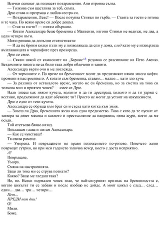 Всички скокват да поднасят поздравления. Ани отронва сълза.
— Толкова съм щастлива за теб, скъпа.
Дрю става и прегръща с любов сестра си.
— Поздравления, Лекс! — После потупва Стивън по гърба. — Стаята за гости е готова
и те чака. По всяко време си добре дошъл.
— Стая за гости? — питам объркано.
— Когато Александра беше бременна с Маккензи, изгони Стивън не веднъж, не два, а
цели четири пъти.
Матю решава да допълни статистиката:
— И да не броим колко пъти му е позволявала да спи у дома, след като му е изхвърляла
възглавницата и чаршафите през прозореца.
Дрю се смее.
— Сякаш някой от камионите на „Барнис“5 редовно се разсипваше на Пето Авеню.
Бездомните никога не са били така добре облечени и завити.
Александра върти очи и ме поглежда.
— От хормоните е. По време на бременност могат да предизвикат някои много кофти
промени в настроението. А когато съм бременна, ставам… малко… като зло куче.
— За разлика от останалото време, когато не си бременна, но за сметка на това си
толкова мил и приятен човек? — смее се Дрю.
Нали знаеш как някои кучета, колкото и да ги дресираш, колкото и да ги удряш с
вестник, продължават да ядат обувките ти? Просто не могат да устоят на изкушението.
Дрю е едно от тези кучета.
Александра се обръща към брат си и съска като котка към змия.
— Знаеш ли Дрю, бременната жена има едно предимство. Това е като да те пуснат от
затвора за девет месеца и каквото и престъпление да направиш, няма жури, което да ме
осъди.
Той отстъпва бавно назад.
Поклащам глава и питам Александра:
— Как се чувстваш?
Тя свива рамене.
— Уморена. И повръщането не прави положението по-розово. Повечето жени
повръщат сутрин, но при мен гаденето започва вечер, което е доста неприятно.
А?
Повръщане.
Умора.
Смяна на настроенията.
Защо ли това ми се струва познато?
Какво? Защо ме гледаш така?
Не, не. Всеки нормален човек знае, че най-сигурният признак на бременността е,
когато цикълът ти се забави и после изобщо не дойде. А моят цикъл е след… след…
един… два… три… четири…
Пет…
ПРЕДИ пет дни!
О!
Мили.
Боже.
 