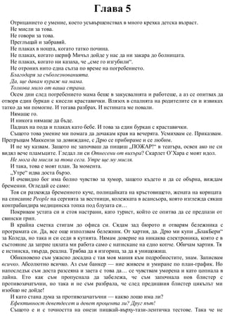 Глава 5
Отрицанието е умение, което усъвършенствах в много крехка детска възраст.
Не мисли за това.
Не говори за това.
Преглъщай и забравяй.
Не плаках в нощта, когато татко почина.
Не плаках, когато шериф Мичъл дойде у нас да ни закара до болницата.
Не плаках, когато ни казаха, че „сме го изгубили“.
Не отроних нито една сълза по време на погребението.
Благодаря за съболезнованията.
Да, ще давам кураж на мама.
Толкова мило от ваша страна.
Осем дни след погребението мама беше в закусвалнята и работеше, а аз се опитвах да
отворя един буркан с кисели краставички. Влязох в спалнята на родителите си и извиках
татко да ми помогне. И тогава разбрах. И истината ме повали.
Нямаше го.
И никога нямаше да бъде.
Паднах на пода и плаках като бебе. И това за един буркан с краставички.
Същото това умение ми помага да дочакам края на вечерята. Усмихвам се. Приказвам.
Прегръщам Маккензи за довиждане, с Дрю се прибираме и се любим.
И не му казвам. Защото не започваш да пищиш „ПОЖАР!“ в театъра, освен ако не си
видял вече пламъците. Гледал ли си Отнесени от вихъра? Скарлет О’Хара е моят идол.
Не мога да мисля за това сега. Утре ще му мисля.
И така, това е моят план. За момента.
„Утре“ идва доста бързо.
И очевидно бог има болно чувство за хумор, защото където и да се обърна, виждам
бременни. Огледай се само:
Тоя си разхожда бременното куче, полицайката на кръстовището, жената на корицата
на списание People на сергията за вестници, колежката в асансьора, която изглежда сякаш
контрабандира медицинска топка под блузата си…
Покривам устата си и стоя настрани, като турист, който се опитва да се предпази от
свински грип.
В крайна сметка стигам до офиса си. Сядам зад бюрото и отварям бележника с
програмата си. Да, все още използвам бележник. От хартия, да. Дрю ми купи „БлакБери“
за Коледа, но така и си седи в кутията. Нямам доверие на никаква електроника, която е в
състояние да затрие цялата ми работа само с натискане на едно копче. Обичам хартия. Тя
е истинска, твърда, реална. Трябва да я изгориш, за да я унищожиш.
Обикновено съм ужасно досадна с тая моя мания към подробностите, знам. Записвам
всичко. Абсолютно всичко. Аз съм банкер — ние живеем и умиране по план-график. Но
напоследък съм доста разсеяна и заета с това да… се чувствам уморена и като цопнала в
лайна. Ето как съм пропуснала да забележа, че съм започнала нов блистер с
противозачатъчни, но така и не съм разбрала, че след предишния блистер цикълът ми
изобщо не дойде!
И като стана дума за противозачатъчни — какво лошо има ли?
Ефективност деветдесет и девет процента ли? Друг път!
Същото е и с точността на онези пишкай-върху-тази-лентичка тестове. Така че не
 